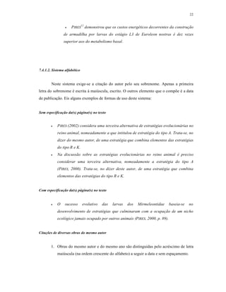 22
 PIRES
12
demonstrou que os custos energéticos decorrentes da construção
de armadilha por larvas do estágio L3 de Euroleon nostras é dez vezes
superior aos do metabolismo basal.
7.4.1.2. Sistema alfabético
Neste sistema exige-se a citação do autor pelo seu sobrenome. Apenas a primeira
letra do sobrenome é escrita à maiúscula, escrito. O outros elemento que o compõe é a data
de publicação. Eis alguns exemplos de formas de uso deste sistema:
Sem especificação da(s) página(s) no texto
 PIRES (2002) considera uma terceira alternativa de estratégias evolucionárias no
reino animal, nomeadamente a que intitulou de estratégia do tipo A. Trata-se, no
dizer do mesmo autor, de uma estratégia que combina elementos das estratégias
do tipo R e K.
 Na discussão sobre as estratégias evolucionárias no reino animal é preciso
considerar uma terceira alternativa, nomeadamente a estratégia do tipo A
(PIRES, 2000). Trata-se, no dizer deste autor, de uma estratégia que combina
elementos das estratégias do tipo R e K.
Com especificação da(s) página(s) no texto
 O sucesso evolutivo das larvas dos Mirmeleontidae baseia-se no
desenvolvimento de estratégias que culminaram com a ocupação de um nicho
ecológico jamais ocupado por outros animais (PIRES, 2000, p. 89).
Citações de diversas obras do mesmo autor
1. Obras do mesmo autor e do mesmo ano são distinguidas pelo acréscimo de letra
maiúscula (na ordem crescente do alfabeto) a seguir a data e sem espaçamento.
 