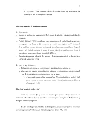 23
 (REESIDE, 1972a; REESIDE, 1972b). É preciso notar que a separação das
obras é feita por meio de ponto e vírgula;
Citações de uma obra de mais do que um autor
1. Dois autores
 Indicam-se ambos, mas separados por &. A ordem de citação é a da publicação da obra
em causa.
 PIRES & MEISSNER (1998) consideram que a maximização da probabilidade de encontro
com a presa pelas larvas de Euroleon nostras consiste em três factores: (1) construção
de armadilhas com um diâmetro optimal, (2) uso efectivo da armadilha ao longo do
tempo e (3) redução máxima do tempo de construção da armadilha, como forma de
maximizar o tempo de predação num dia de 24 horas.
 Ou então, coloca-se a indicação dos autores e do ano entre parêntesis no fim do texto:
...(PIRES & MEISSNER, 1998).
2. Mais do que dois autores
 Indica-se o sobrenome do primeiro autor, seguido do termo latino et al.
 et al. deve ser seguido sempre de ponto e de uma vírgula antes do ano, dependendo
isto do tipo de citação, como no exemplo que se segue.
- A actividade respiratória branquial em Hypoththalmichthys molitrix Val.,
assim como a locomotora demonstram um ritmo circadiano de ca. 24 horas
(PIRES et al., 1987).
Citações de uma informação verbal
Também comunicações pessoais de autores para outros autores merecem um
tratamento adequado. Neste caso, procede-se como a seguir se exemplifica. A abreviatura cp
está para comunicação pessoal.
Ex. Na construção de armadilha da formiga-leão, os custos energéticos tomam um
decurso exponencial em função do diâmetro adquirido (Pires, 2003, cp.).
 