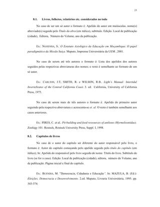 25
8.1. Livros, folhetos, relatórios etc. considerados no todo
No caso de ser um s‰ autor o formato ‡: Apelido do autor em maiŠsculas, nome(s)
abreviado(s) seguido pelo T€tulo da obra (em it„lico), subt‚tulo. Edi€ƒo. Local de publica€ƒo
(cidade), Editora, NŠmero do Volume, ano da publica€ƒo.
Ex.: NGOENHA, S.. O Estatuto Axiol•gico da Educa‚ƒo em Mo‚ambique. O papel
paradigm„tico da Missƒo Su€‚a. Maputo, Imprensa Universit„ria da UEM , 2001.
No caso de serem at‡ tr‹s autores o formato ‡: Lista dos apelidos dos autores
seguidos pelas respectivas abreviaturas dos nomes; o resto ‡ semelhante ao formato de um
s‰ autor.
Ex.: CARLTON, J.T; SMITH, R. e WILSON, R.B.. Light’s Manual: Intertidal
Invertebrates of the Central California Coast. 3. ed. California, University of California
Press, 1975.
No caso de serem mais de tr‹s autores o formato ‡: Apelido do primeiro autor
seguindo pela respectiva abreviatura e acrescenta-se et. al. O resto ‡ tamb‡m semelhante aos
casos anteriores.
Ex.: PIRES, C. et al.. Pit-building and food ressources of antlions (Myrmeleontidae).
Zoology 101. Rostock, Rostock University Press, Suppl. I, 1998.
8.2. Capítulos de livros
No caso de o autor do cap‚tulo ser diferente do autor respons„vel pelo livro, o
formato ‡: Autor do cap‚tulo come€ando pelo apelido seguido pelo t€tulo do cap€tulo (em
it„lico); In: Apelido do respons„vel pelo livro seguido do nome. T‚tulo do livro. Subt‚tulo do
livro (se for o caso). Edi€ƒo. Local de publica€ƒo (cidade), editora, nŠmero do Volume, ano
de publica€ƒo. P„gina inicial e final do cap‚tulo.
Ex.: BUENDIA, M. ”Democracia, Cidadania e Educa€ƒo”. In: MAZULA, B. (Ed.):
Elei‚‡es, Democracia e Desenvolvimento. 2.ed. Maputo, Livraria Universit„ria, 1995. pp.
343-374.
 