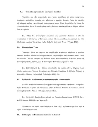 26
8.3. Trabalhos apresentados em eventos científicos
Trabalhos que são apresentados em eventos científicos tais como congressos,
simpósios, seminários, jornadas, etc. adquirem o seguinte formato: Autor do trabalho
iniciado pelo apelido e seguido pela abreviatura do nome; Título do trabalho; In: Nome do
evento científico; Local da publicação (cidade), Editora, Ano da publicação. Página inicial-
final do capítulo.
Ex.: PIRES, C.. Ecoenergetic conditions and economic decisions in the pit
construction by the larvae of Euroleon nostras (Myrmeleontidae, Neuroptera). In: 16th
Ethological Meeting. Universitaet Halle - Halle/S. University Press, 1999. pp. 22-26.
8.4. Dissertações e Teses
Trabalhos feitos no contexto de qualificação académica adquirem o seguinte
formato: Autor do trabalho iniciado pelo apelido e seguido pela abreviatura do nome; Título
do trabalho. Grau ou categoria do trabalho. Nome da Universidade ou Escola. Local de
publicação (cidade), Editora, Ano da publicação. Número de páginas da obra.
Ex.: BERNARDO, R. L.. Efeitos microbicidas da mulala sobre a Higiene bucal
(Euclea natalensis). Tese de licenciatura em Biologia. Faculdade de Ciências Naturais e
Matemática. Maputo, Universidade Pedagógica, 1993. 67p.
8.5. Publicações periódicas ou jornais considerados como um todo
No caso de revistas especializadas publicadas regularmente o formato é o seguinte:
Nome da revista ou jornal em maiúsculas. Editor da revista. Número do volume. Local de
publicação (cidade). Ano de publicação. Periodicidade.
Ex.: CONTACTO. Revista Especializada em Assuntos Educacionais. MINED (Ed.).
Vol. II. Maputo. 1998 (Revista Semestral).
No caso de um jornal, deve indicar-se a data e a(s) página(s) respectivas logo a
seguir ao ano da publicação.
8.6. Publicações ou Documentos retirados da Internet
 
