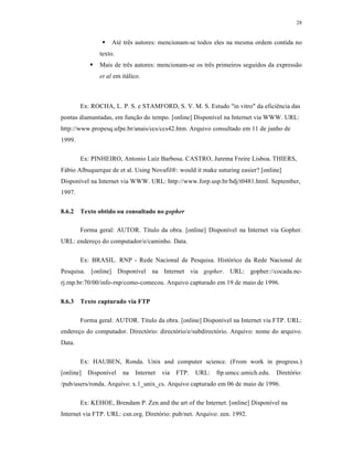 28
 Até três autores: mencionam-se todos eles na mesma ordem contida no
texto.
 Mais de três autores: mencionam-se os três primeiros seguidos da expressão
et al em itálico.
Ex: ROCHA, L. P. S. e STAMFORD, S. V. M. S. Estudo "in vitro" da eficiência das
pontas diamantadas, em função do tempo. [online] Disponível na Internet via WWW. URL:
http://www.propesq.ufpe.br/anais/ccs/ccs42.htm. Arquivo consultado em 11 de junho de
1999.
Ex: PINHEIRO, Antonio Luiz Barbosa. CASTRO, Jurema Freire Lisboa. THIERS,
Fábio Albuquerque de et al. Using Novafil®: would it make suturing easier? [online]
Disponível na Internet via WWW. URL: http://www.forp.usp.br/bdj/t0481.html. September,
1997.
8.6.2 Texto obtido ou consultado no gopher
Forma geral: AUTOR. Título da obra. [online] Disponível na Internet via Gopher.
URL: endereço do computador/e/caminho. Data.
Ex: BRASIL. RNP - Rede Nacional de Pesquisa. Histórico da Rede Nacional de
Pesquisa. [online] Disponível na Internet via gopher. URL: gopher://cocada.nc-
rj.rnp.br:70/00/info-rnp/como-comecou. Arquivo capturado em 19 de maio de 1996.
8.6.3 Texto capturado via FTP
Forma geral: AUTOR. Título da obra. [online] Disponível na Internet via FTP. URL:
endereço do computador. Directório: directório/e/subdirectório. Arquivo: nome do arquivo.
Data.
Ex: HAUBEN, Ronda. Unix and computer science. (From work in progress.)
[online] Disponível na Internet via FTP. URL: ftp.umcc.umich.edu. Diretório:
/pub/users/ronda. Arquivo: x.1_unix_cs. Arquivo capturado em 06 de maio de 1996.
Ex: KEHOE, Brendam P. Zen and the art of the Internet. [online] Disponível na
Internet via FTP. URL: csn.org. Diretório: pub/net. Arquivo: zen. 1992.
 