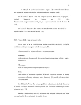 29
A indicação do local onde se encontra o arquivo pode ser feita de forma directa,
sem as palavras Directório e Arquivo, indicando o caminho completo (path).
Ex: HAUBEN, Ronda. Unix and computer science. (From work in progress.)
[online] Disponível na Internet via FTP. URL:
ftp.umcc.umich.edu/pub/users/ronda/x.1_unix_cs. Arquivo capturado em 06 de maio de
1996.
Ex: KEHOE, Brendam P. Zen and the art of the Internet. [online] Disponível na
Internet via FTP. URL: csn.org/pub/net/zen. 1992.
8.6.4. Texto obtido via correio electrónico
Forma geral: AUTOR. Título da obra. [online]. Disponível na Internet via correio
electrónico: endereço, mensagem: texto da mensagem, data.
Alguns comentários sobre o endereço, a mensagem e a data:
Endereço:
endereço do servidor para onde deve ser enviada a mensagem que solicita o arquivo
referenciado.
Mensagem:
texto da mensagem enviada para captura do arquivo.
Data:
data contida no documento capturado. Se a data não estiver indicada no próprio
documento, informa-se a data em que o documento foi remetido pelo computador
que o armazena.
Ex: RINALDI, Arlene. The net user guidelines and netiquette. [online]. Disponível
na Internet via correio electrónico: almanac@esusda.gov. Mensagem: send docs-gen rinaldi-
netiquette. July, 1994.
Quando a mensagem que solicita o documento tiver que estar contida em duas linhas
consecutivas, isto deve ser indicado da seguinte forma:
 