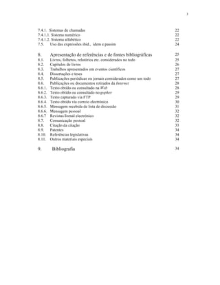 3
7.4.1. Sistemas de chamadas 22
7.4.1.1. Sistema numérico 22
7.4.1.2. Sistema alfabético 22
7.5. Uso das expressões ibid., idem e passim 24
8. Apresentação de referências e de fontes bibliográficas 25
8.1. Livros, folhetos, relatórios etc. considerados no todo 25
8.2. Capítulos de livros 26
8.3. Trabalhos apresentados em eventos científicos 27
8.4. Dissertações e teses 27
8.5. Publicações periódicas ou jornais considerados como um todo 27
8.6. Publicações ou documentos retirados da Internet 28
8.6.1. Texto obtido ou consultado na Web 28
8.6.2. Texto obtido ou consultado no gopher 29
8.6.3. Texto capturado via FTP 29
8.6.4. Texto obtido via correio electrónico 30
8.6.5. Mensagem recebida de lista de discussão 31
8.6.6. Mensagem pessoal 32
8.6.7 Revistas/Jornal electrónico 32
8.7. Comunicação pessoal 32
8.8. Citação da citação 33
8.9. Patentes 34
8.10. Referências legislativas 34
8.11. Outros materiais especiais 34
9. Bibliografia 34
 