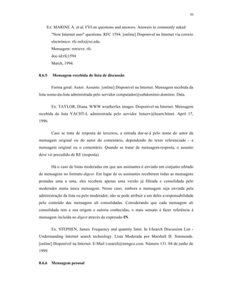 30
Ex: MARINE A. et al. FYI on questions and answers. Answers to commonly asked
"New Internet user" questions. RFC 1594. [online] Disponível na Internet via correio
electrónico: rfc-info@isi.edu.
Mensagem: retrieve: rfc
doc-id:rfc1594
March, 1994.
8.6.5 Mensagem recebida de lista de discussão
Forma geral: Autor. Assunto. [online] Disponível na Internet. Mensagem recebida da
lista nome-da-lista administrada pelo servidor computador@subdomínio.domínio. Data.
Ex: TAYLOR, Diana. WWW weatherfax images. Disponível na Internet. Mensagem
recebida da lista YACHT-L administrada pelo servidor listserv@hearn.bitnet. April 17,
1996.
Caso se trate de resposta de terceiros, a entrada dar-se-á pelo nome do autor da
mensagem original ou do autor do comentário, dependendo do texto referenciado - a
mensagem original ou o comentário. Quando se tratar de mensagem-resposta, o assunto
deve vir precedido de RE (resposta).
Há o caso de listas moderadas em que aos assinantes é enviado um conjunto editado
de mensagens no formato digest. Em lugar de os assinantes receberem todas as mensagens
postadas uma a uma, eles recebem apenas uma versão já filtrada e consolidada pelo
moderador numa única mensagem. Nesse caso, embora a mensagem seja enviada pela
administração da lista ou pelo moderador, não se pode atribuir a um deles a responsabilidade
pelo conteúdo das mensagens ali consolidadas. Considerando que cada mensagem ali
consolidada tem a sua origem e autoria conhecidas, o mais sensato é fazer referência à
mensagem incluída no digest através da expressão IN.
Ex: STEPHEN, James. Frequency and quantity limit. In I-Search Discussion List -
Understanding Internet search technology. Lista Moderada por Marshall D. Simmonds.
[online] Disponível na Internet. E-Mail i-search@mmgco.com. Número 131. 04 de junho de
1999.
8.6.6 Mensagem pessoal
 