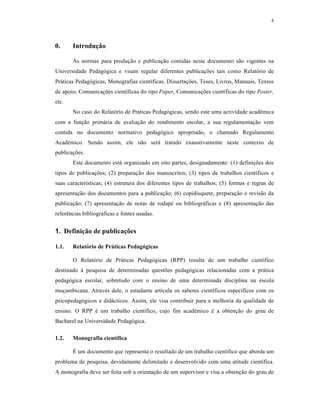 4
0. Introdução
As normas para produção e publicação contidas neste documento são vigentes na
Universidade Pedagógica e visam regular diferentes publicações tais como Relatório de
Práticas Pedagógicas, Monografias científicas, Dissertações, Teses, Livros, Manuais, Textos
de apoio, Comunicações científicas do tipo Paper, Comunicações científicas do tipo Poster,
etc.
No caso do Relatório de Práticas Pedagógicas, sendo este uma actividade académica
com a função primária de avaliação do rendimento escolar, a sua regulamentação vem
contida no documento normativo pedagógico apropriado, o chamado Regulamento
Académico. Sendo assim, ele não será tratado exaustivamente neste contexto de
publicações.
Este documento está organizado em oito partes, designadamente: (1) definições dos
tipos de publicações; (2) preparação dos manuscritos; (3) tipos de trabalhos científicos e
suas características; (4) estrutura dos diferentes tipos de trabalhos; (5) formas e regras de
apresentação dos documentos para a publicação; (6) copidisquete, preparação e revisão da
publicação; (7) apresentação de notas de rodapé ou bibliográficas e (8) apresentação das
referências bibliográficas e fontes usadas.
1. Definição de publicações
1.1. Relatório de Práticas Pedagógicas
O Relatório de Práticas Pedagógicas (RPP) resulta de um trabalho científico
destinado à pesquisa de determinadas questões pedagógicas relacionadas com a prática
pedagógica escolar, sobretudo com o ensino de uma determinada disciplina na escola
moçambicana. Através dele, o estudante articula os saberes científicos específicos com os
psicopedagógicos e didácticos. Assim, ele visa contribuir para a melhoria da qualidade de
ensino. O RPP é um trabalho científico, cujo fim académico é a obtenção do grau de
Bacharel na Universidade Pedagógica.
1.2. Monografia científica
É um documento que representa o resultado de um trabalho científico que aborda um
problema de pesquisa, devidamente delimitado e desenvolvido com uma atitude científica.
A monografia deve ser feita sob a orientação de um supervisor e visa a obtenção do grau de
 