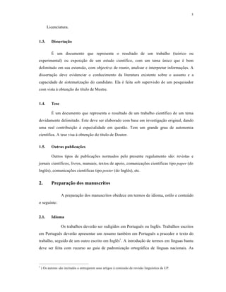5
Licenciatura.
1.3. Dissertação
É um documento que representa o resultado de um trabalho (teórico ou
experimental) ou exposição de um estudo científico, com um tema único que é bem
delimitado em sua extensão, com objectivo de reunir, analisar e interpretar informações. A
dissertação deve evidenciar o conhecimento da literatura existente sobre o assunto e a
capacidade de sistematização do candidato. Ela é feita sob supervisão de um pesquisador
com vista à obtenção do título de Mestre.
1.4. Tese
É um documento que representa o resultado de um trabalho científico de um tema
devidamente delimitado. Este deve ser elaborado com base em investigação original, dando
uma real contribuição à especialidade em questão. Tem um grande grau de autonomia
científica. A tese visa à obtenção do título de Doutor.
1.5. Outras publicações
Outros tipos de publicações normados pelo presente regulamento são: revistas e
jornais científicos, livros, manuais, textos de apoio, comunicações científicas tipo paper (do
Inglês), comunicações científicas tipo poster (do Inglês), etc.
2. Preparação dos manuscritos
A preparação dos manuscritos obedece em termos de idioma, estilo e conteúdo
o seguinte:
2.1. Idioma
Os trabalhos deverão ser redigidos em Português ou Inglês. Trabalhos escritos
em Português deverão apresentar um resumo também em Português a preceder o texto do
trabalho, seguido de um outro escrito em Inglês1
. A introdução de termos em línguas bantu
deve ser feita com recurso ao guia de padronização ortográfica de línguas nacionais. As
1
) Os autores são incitados a entregarem seus artigos à comissão de revisão linguística da UP.
 