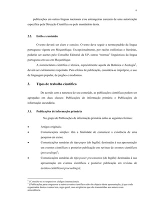 6
publica€•es em outras l‚nguas nacionais e/ou estrangeiras carecem de uma autoriza€ƒo
espec‚fica pela Direc€ƒo Cient‚fica ou pelo mandat„rio desta.
2.2. Estilo e conteúdo
O texto dever„ ser claro e conciso. O texto deve seguir a norma-padrƒo da l‚ngua
portuguesa vigente em Mo€ambique. Excepcionalmente, por raz•es estil‚sticas e liter„rias,
poderƒo ser aceites pelo Conselho Editorial da UP, outras “normas” lingu‚sticas da l‚ngua
portuguesa em uso em Mo€ambique.
A nomenclatura cient‚fica e t‡cnica, especialmente aquela da Botˆnica e Zoologia2
,
dever„ ser estritamente respeitada. Para efeitos de publica€ƒo, considera-se impr‰prio, o uso
de linguagem popular, de jarg•es e modismos.
3. Tipos de trabalho científico
De acordo com a natureza do seu conteŠdo, as publica€•es cient‚ficas podem ser
agrupadas em duas classes: Publica€•es de informa€ƒo prim„ria e Publica€•es de
informa€ƒo secund„ria;
3.1. Publicações de informação primária
No grupo de Publica€•es de informa€ƒo prim„ria estƒo as seguintes formas:
 Artigos originais;
 Comunica€•es simples: t‹m a finalidade de comunicar a exist‹ncia de uma
pesquisa em curso;
 Comunica€•es sum„rias do tipo paper (do Ingl‹s): destinadas Œ sua apresenta€ƒo
em eventos cient‚ficos e posterior publica€ƒo em revistas de eventos cient‚ficos
(proceedings)3
;
 Comunica€•es sum„rias do tipo poster presentation (do Ingl‹s): destinadas Œ sua
apresenta€ƒo em eventos cient‚ficos e posterior publica€ƒo em revistas de
eventos cient‚ficos (proceedings);
2
) Consulte-se os respectivos c‰digos internacionais.
3
) Publica€•es para congressos e outros eventos cient‚ficos nƒo sƒo objecto desta apresenta€ƒo, j„ que cada
organizador destes eventos tem, regra geral, suas exig‹ncias que sƒo transmitidas aos autores com
anteced‹ncia.
 