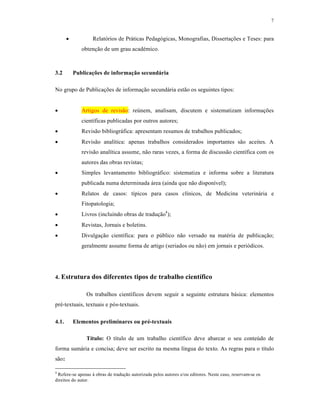 7
 Relatórios de Práticas Pedagógicas, Monografias, Dissertações e Teses: para
obtenção de um grau académico.
3.2 Publicações de informação secundária
No grupo de Publicações de informação secundária estão os seguintes tipos:
 Artigos de revisão: reúnem, analisam, discutem e sistematizam informações
científicas publicadas por outros autores;
 Revisão bibliográfica: apresentam resumos de trabalhos publicados;
 Revisão analítica: apenas trabalhos considerados importantes são aceites. A
revisão analítica assume, não raras vezes, a forma de discussão científica com os
autores das obras revistas;
 Simples levantamento bibliográfico: sistematiza e informa sobre a literatura
publicada numa determinada área (ainda que não disponível);
 Relatos de casos: típicos para casos clínicos, de Medicina veterinária e
Fitopatologia;
 Livros (incluindo obras de tradução4
);
 Revistas, Jornais e boletins.
 Divulgação científica: para o público não versado na matéria de publicação;
geralmente assume forma de artigo (seriados ou não) em jornais e periódicos.
4. Estrutura dos diferentes tipos de trabalho científico
Os trabalhos científicos devem seguir a seguinte estrutura básica: elementos
pré-textuais, textuais e pós-textuais.
4.1. Elementos preliminares ou pré-textuais
Título: O título de um trabalho científico deve abarcar o seu conteúdo de
forma sumária e concisa; deve ser escrito na mesma língua do texto. As regras para o título
são:
4
Refere-se apenas à obras de tradução autorizada pelos autores e/ou editores. Neste caso, reservam-se os
direitos do autor.
 