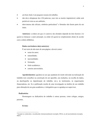 8
 um bom título é um pequeno resumo do trabalho;
 não deve ultrapassar dez (10) palavras; caso isto se mostre impraticável, então será
preferível criar-se um subtítulo;
 abreviaturas não oficiais, símbolos particulares5
e fórmulas não fazem parte de um
título.
Autor(es): a ordem em que o/s autor/es são alistados depende de dois factores: (1)
querer-se destacar o autor principal, ou então (2) querer-se simplesmente alistar de acordo
com a ordem alfabética.
Dados curriculares do(s) autor(es):
É um texto de não mais de uma página e deverá conter:
 nome do autor;
 naturalidade;
 nacionalidade;
 formação;
 título académico;
 carreira universitária.
Agradecimentos: agradece-se aos que ajudaram de modo relevante na realização do
trabalho (em conselhos na construção de um aparelho, nas medições, na recolha de dados,
na dactilografia ou digitalização do trabalho, etc.), às instituições, às organizações
financiadoras, etc. Se a publicação resulta de uma investigação no âmbito de um trabalho
para obtenção de um grau académico, é obrigatório que se agradeça ao supervisor.
Dedicatória:
Homenagem ou dedicatória do trabalho à outras pessoas, como colegas, amigos,
parentes.
Errata:
5
Excepto as conhecidas e reconhecidas internacionalmente (exemplo, DNA), ou até nacionalmente (exemplo,
PMT).
 