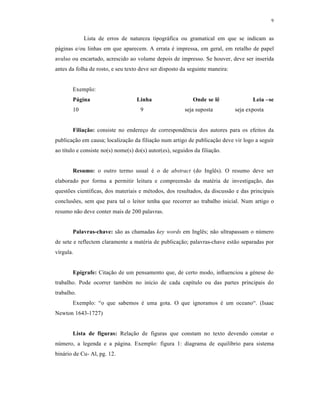 9
Lista de erros de natureza tipogr„fica ou gramatical em que se indicam as
p„ginas e/ou linhas em que aparecem. A errata ‡ impressa, em geral, em retalho de papel
avulso ou encartado, acrescido ao volume depois de impresso. Se houver, deve ser inserida
antes da folha de rosto, e seu texto deve ser disposto da seguinte maneira:
Exemplo:
P€gina Linha Onde se l• Leia –se
10 9 seja suposta seja exposta
Filiaƒ„o: consiste no endere€o de correspond‹ncia dos autores para os efeitos da
publica€ƒo em causa; localiza€ƒo da filia€ƒo num artigo de publica€ƒo deve vir logo a seguir
ao t‚tulo e consiste no(s) nome(s) do(s) autor(es), seguidos da filia€ƒo.
Resumo: o outro termo usual ‡ o de abstract (do Ingl‹s). O resumo deve ser
elaborado por forma a permitir leitura e compreensƒo da mat‡ria de investiga€ƒo, das
quest•es cient‚ficas, dos materiais e m‡todos, dos resultados, da discussƒo e das principais
conclus•es, sem que para tal o leitor tenha que recorrer ao trabalho inicial. Num artigo o
resumo nƒo deve conter mais de 200 palavras.
Palavras-chave: sƒo as chamadas key words em Ingl‹s; nƒo ultrapassam o nŠmero
de sete e reflectem claramente a mat‡ria de publica€ƒo; palavras-chave estƒo separadas por
v‚rgula.
Ep…grafe: Cita€ƒo de um pensamento que, de certo modo, influenciou a g‡nese do
trabalho. Pode ocorrer tamb‡m no inicio de cada cap‚tulo ou das partes principais do
trabalho.
Exemplo: “o que sabemos ‡ uma gota. O que ignoramos ‡ um oceano“. (Isaac
Newton 1643-1727)
Lista de figuras: Rela€ƒo de figuras que constam no texto devendo constar o
nŠmero, a legenda e a p„gina. Exemplo: figura 1: diagrama de equil‚brio para sistema
bin„rio de Cu- Al, pg. 12.
 