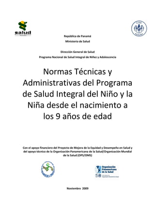 República de Panamá 
Ministerio de Salud 
Dirección General de Salud 
Programa Nacional de Salud Integral de Niñez y Adolescencia 
Normas Técnicas y 
Administrativas del Programa 
de Salud Integral del Niño y la 
Niña desde el nacimiento a 
los 9 años de edad 
Con el apoyo financiero del Proyecto de Mejora de la Equidad y Desempeño en Salud y 
del apoyo técnico de la Organización Panamericana de la Salud/Organización Mundial 
de la Salud (OPS/OMS) 
Noviembre 2009 
 