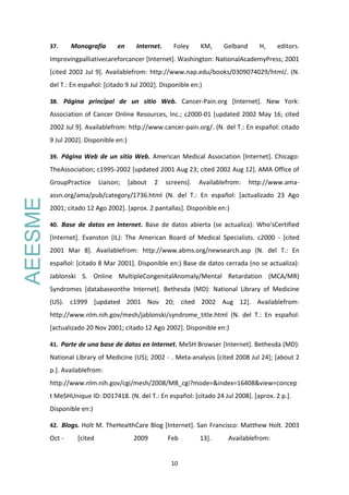 10
37. Monografía en Internet. Foley KM, Gelband H, editors.
Improvingpalliativecareforcancer [Internet]. Washington: NationalAcademyPress; 2001
[cited 2002 Jul 9]. Availablefrom: http://www.nap.edu/books/0309074029/html/. (N.
del T.: En español: [citado 9 Jul 2002]. Disponible en:)
38. Página principal de un sitio Web. Cancer-Pain.org [Internet]. New York:
Association of Cancer Online Resources, Inc.; c2000-01 [updated 2002 May 16; cited
2002 Jul 9]. Availablefrom: http://www.cancer-pain.org/. (N. del T.: En español: citado
9 Jul 2002]. Disponible en:)
39. Página Web de un sitio Web. American Medical Association [Internet]. Chicago:
TheAssociation; c1995-2002 [updated 2001 Aug 23; cited 2002 Aug 12]. AMA Office of
GroupPractice Liaison; [about 2 screens]. Availablefrom: http://www.ama-
assn.org/ama/pub/category/1736.html (N. del T.: En español: [actualizado 23 Ago
2001; citado 12 Ago 2002]. [aprox. 2 pantallas]. Disponible en:)
40. Base de datos en Internet. Base de datos abierta (se actualiza): Who'sCertified
[Internet]. Evanston (IL): The American Board of Medical Specialists. c2000 - [cited
2001 Mar 8]. Availablefrom: http://www.abms.org/newsearch.asp (N. del T.: En
español: [citado 8 Mar 2001]. Disponible en:) Base de datos cerrada (no se actualiza):
Jablonski S. Online MultipleCongenitalAnomaly/Mental Retardation (MCA/MR)
Syndromes [databaseonthe Internet]. Bethesda (MD): National Library of Medicine
(US). c1999 [updated 2001 Nov 20; cited 2002 Aug 12]. Availablefrom:
http://www.nlm.nih.gov/mesh/jablonski/syndrome_title.html (N. del T.: En español:
[actualizado 20 Nov 2001; citado 12 Ago 2002]. Disponible en:)
41. Parte de una base de datos en Internet. MeSH Browser [Internet]. Bethesda (MD):
National Library of Medicine (US); 2002 - . Meta-analysis [cited 2008 Jul 24]; [about 2
p.]. Availablefrom:
http://www.nlm.nih.gov/cgi/mesh/2008/MB_cgi?mode=&index=16408&view=concep
t MeSHUnique ID: D017418. (N. del T.: En español: [citado 24 Jul 2008]. [aprox. 2 p.].
Disponible en:)
42. Blogs. Holt M. TheHealthCare Blog [Internet]. San Francisco: Matthew Holt. 2003
Oct - [cited 2009 Feb 13]. Availablefrom:
AEESME
 