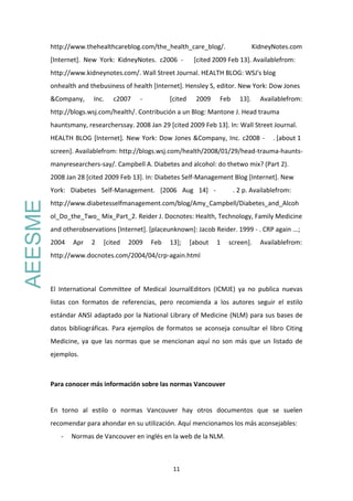 11
http://www.thehealthcareblog.com/the_health_care_blog/. KidneyNotes.com
[Internet]. New York: KidneyNotes. c2006 - [cited 2009 Feb 13]. Availablefrom:
http://www.kidneynotes.com/. Wall Street Journal. HEALTH BLOG: WSJ's blog
onhealth and thebusiness of health [Internet]. Hensley S, editor. New York: Dow Jones
&Company, Inc. c2007 - [cited 2009 Feb 13]. Availablefrom:
http://blogs.wsj.com/health/. Contribución a un Blog: Mantone J. Head trauma
hauntsmany, researcherssay. 2008 Jan 29 [cited 2009 Feb 13]. In: Wall Street Journal.
HEALTH BLOG [Internet]. New York: Dow Jones &Company, Inc. c2008 - . [about 1
screen]. Availablefrom: http://blogs.wsj.com/health/2008/01/29/head-trauma-haunts-
manyresearchers-say/. Campbell A. Diabetes and alcohol: do thetwo mix? (Part 2).
2008 Jan 28 [cited 2009 Feb 13]. In: Diabetes Self-Management Blog [Internet]. New
York: Diabetes Self-Management. [2006 Aug 14] - . 2 p. Availablefrom:
http://www.diabetesselfmanagement.com/blog/Amy_Campbell/Diabetes_and_Alcoh
ol_Do_the_Two_ Mix_Part_2. Reider J. Docnotes: Health, Technology, Family Medicine
and otherobservations [Internet]. [placeunknown]: Jacob Reider. 1999 - . CRP again ...;
2004 Apr 2 [cited 2009 Feb 13]; [about 1 screen]. Availablefrom:
http://www.docnotes.com/2004/04/crp-again.html
El International Committee of Medical JournalEditors (ICMJE) ya no publica nuevas
listas con formatos de referencias, pero recomienda a los autores seguir el estilo
estándar ANSI adaptado por la National Library of Medicine (NLM) para sus bases de
datos bibliográficas. Para ejemplos de formatos se aconseja consultar el libro Citing
Medicine, ya que las normas que se mencionan aquí no son más que un listado de
ejemplos.
Para conocer más información sobre las normas Vancouver
En torno al estilo o normas Vancouver hay otros documentos que se suelen
recomendar para ahondar en su utilización. Aquí mencionamos los más aconsejables:
- Normas de Vancouver en inglés en la web de la NLM.
AEESME
 