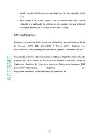 12
- Versión española de las normas de Vancouver que han sido traducidas por la
UAB.
- Para acceder a las normas completas que comprenden cuestiones como la
redacción o la publicación de artículos, se debe acceder a la web oficial del
International Committee of Medical JournalEditors (ICMJE)
Referencias bibliográficas:
Biblioteca Universidad de Alcalá. Referencias bibliográficas; normas Vancouver. Alcalá
de Henares: BUAH; 2017 [consultado 4 febrero 2021]. Disponible en:
https://biblioteca.uah.es/investigacion/documentos/Ejemplos-Vancouver-BUAH.pdf
Requisitos de uniformidad para manuscritos enviados a revistas biomédicas: Redacción
y preparación de la edición de una publicación biomédica. Barcelona: Servei de
Traduccions i Revisions de Textos de la Universitat Autònoma de Barcelona; 2012
[consultado 4 febrero 2021]. Disponible en:
https://www.metodo.uab.cat/docs/Requisitos_de_Uniformidad.pdf
AEESME
 