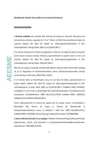 3
Ejemplos de citación más usados en las normas Vancouver
Artículos de Revistas
1.Artículo estándar (ver también #36. Artículo de revista en Internet). Mencionar los
seis primeros autores, seguidos de “et al.” (Nota: La NLM lista actualmente todos los
autores) Halpern SD, Ubel PA, Caplan AL. Solid-organtransplantation in HIV-
infectedpatients. N Engl J Med. 2002 Jul 25;347(4):284-7.
Si la revista mantiene el criterio de paginación continua a lo largo de todo el volumen
(como hacen muchas revistas médicas), opcionalmente se puede omitir el mes y el
número. Halpern SD, Ubel PA, Caplan AL. Solid-organtransplantation in HIV-
infectedpatients. N Engl J Med. 2002;347:284-7.
Más de seis autores: Rose ME, Huerbin MB, Melick J, Marion DW, Palmer AM, Schiding
JK, et al. Regulation of interstitialexcitatory amino acidconcentrationsafter cortical
contusioninjury. Brain Res. 2002;935(1-2):40-6.
Si el artículo tiene un identificador único en una base de datos, opcionalmente se
puede añadir: Halpern SD, Ubel PA, Caplan AL. Solid-organtransplantation in HIV-
infectedpatients. N Engl J Med. 2002 Jul 25;347(4):284-7. PubMed; PMID 12140307.
Forooghian F, Yeh S, Faia LJ, Nussenblatt RB. Uveiticfovealatrophy: clinicalfeatures and
associations. ArchOphthalmol. 2009 Feb;127(2):179-86. PubMed PMID: 19204236;
PubMed Central PMCID: PMC2653214.
Incluir adicionalmente el número de registro de un ensayo clínico: Trachtenberg F,
Maserejian NN, Soncini JA, Hayes C, Tavares M. Doesfluoride in
compomerspreventfuture caries in children? J Dent Res. 2009 Mar;88(3):276-9.
PubMed PMID: 19329464. ClinicalTrials.gov registrationnumber: NCT00065988.
2.Autor colectivo (el autor es un equipo). Diabetes PreventionProgramResearchGroup.
Hypertension, insulin, and proinsulin in participantswithimpairedglucosetolerance.
Hypertension. 2002;40(5):679-86.
AEESME
 