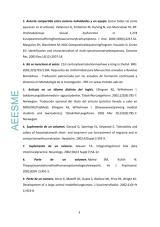4
3. Autoría compartida entre autores individuales y un equipo (Listar todos tal como
aparecen en el artículo). Vallancien G, Emberton M, Harving N, van Moorselaar RJ; Alf-
OneStudyGroup. Sexual dysfunction in 1,274
Europeanmensufferingfromlowerurinarytractsymptoms. J Urol. 2003;169(6):2257-61.
Margulies EH, Blanchette M; NISC ComparativeSequencingProgram, Haussler D, Green
ED. Identification and characterization of multi-speciesconservedsequences. Genome
Res. 2003 Dec;13(12):2507-18.
4. No se menciona el autor. 21st centuryheartsolutionmayhave a sting in thetail. BMJ.
2002;325(7357):184. Requisitos de Uniformidad para Manuscritos enviados a Revistas
Biomédicas - Traducción patrocinada por los estudios de formación continuada a
distancia en Metodología de la investigación - PDF en:www.metodo.uab.cat
5. Artículo en un idioma distinto del inglés. Ellingsen AE, Wilhelmsen I.
Sykdomsangstblantmedisin- ogjusstudenter. TidsskrNorLaegeforen. 2002;122(8):785-7.
Norwegian. Traducción opcional del título del artículo (práctica llevada a cabo en
MEDLINE/PubMed): Ellingsen AE, Wilhelmsen I. [Diseaseanxietyamong medical
students and lawstudents]. TidsskrNorLaegeforen. 2002 Mar 20;122(8):785-7.
Norwegian.
6. Suplemento de un volumen. Geraud G, Spierings EL, Keywood C. Tolerability and
safety of frovatriptanwith short- and long-term use fortreatment of migraine and in
comparisonwithsumatriptan. Headache. 2002;42Suppl 2:S93-9.
7. Suplemento de un número. Glauser TA. Integratingclinical trial data
intoclinicalpractice. Neurology. 2002;58(12 Suppl 7):S6-12.
8. Parte de un volumen. Abend SM, Kulish N.
Thepsychoanalyticmethodfromanepistemologicalviewpoint. Int J Psychoanal.
2002;83(Pt 2):491-5.
9. Parte de un número. Ahrar K, Madoff DC, Gupta S, Wallace MJ, Price RE, Wright KC.
Development of a large animal modelforlungtumors. J VascIntervRadiol. 2002;13(9 Pt
1):923-8.
AEESME
 