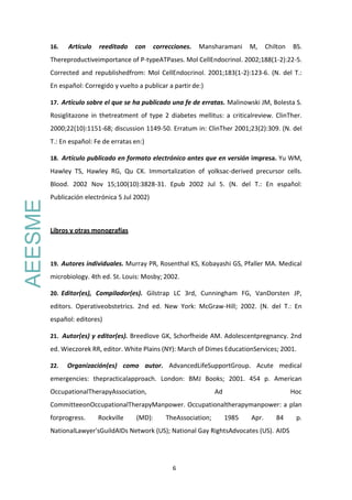 6
16. Artículo reeditado con correcciones. Mansharamani M, Chilton BS.
Thereproductiveimportance of P-typeATPases. Mol CellEndocrinol. 2002;188(1-2):22-5.
Corrected and republishedfrom: Mol CellEndocrinol. 2001;183(1-2):123-6. (N. del T.:
En español: Corregido y vuelto a publicar a partir de:)
17. Artículo sobre el que se ha publicado una fe de erratas. Malinowski JM, Bolesta S.
Rosiglitazone in thetreatment of type 2 diabetes mellitus: a criticalreview. ClinTher.
2000;22(10):1151-68; discussion 1149-50. Erratum in: ClinTher 2001;23(2):309. (N. del
T.: En español: Fe de erratas en:)
18. Artículo publicado en formato electrónico antes que en versión impresa. Yu WM,
Hawley TS, Hawley RG, Qu CK. Immortalization of yolksac-derived precursor cells.
Blood. 2002 Nov 15;100(10):3828-31. Epub 2002 Jul 5. (N. del T.: En español:
Publicación electrónica 5 Jul 2002)
Libros y otras monografías
19. Autores individuales. Murray PR, Rosenthal KS, Kobayashi GS, Pfaller MA. Medical
microbiology. 4th ed. St. Louis: Mosby; 2002.
20. Editor(es), Compilador(es). Gilstrap LC 3rd, Cunningham FG, VanDorsten JP,
editors. Operativeobstetrics. 2nd ed. New York: McGraw-Hill; 2002. (N. del T.: En
español: editores)
21. Autor(es) y editor(es). Breedlove GK, Schorfheide AM. Adolescentpregnancy. 2nd
ed. Wieczorek RR, editor. White Plains (NY): March of Dimes EducationServices; 2001.
22. Organización(es) como autor. AdvancedLifeSupportGroup. Acute medical
emergencies: thepracticalapproach. London: BMJ Books; 2001. 454 p. American
OccupationalTherapyAssociation, Ad Hoc
CommitteeonOccupationalTherapyManpower. Occupationaltherapymanpower: a plan
forprogress. Rockville (MD): TheAssociation; 1985 Apr. 84 p.
NationalLawyer'sGuildAIDs Network (US); National Gay RightsAdvocates (US). AIDS
AEESME
 