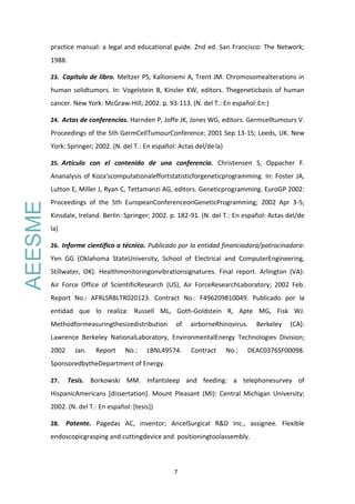 7
practice manual: a legal and educational guide. 2nd ed. San Francisco: The Network;
1988.
23. Capítulo de libro. Meltzer PS, Kallioniemi A, Trent JM. Chromosomealterations in
human solidtumors. In: Vogelstein B, Kinzler KW, editors. Thegeneticbasis of human
cancer. New York: McGraw-Hill; 2002. p. 93-113. (N. del T.: En español:En:)
24. Actas de conferencias. Harnden P, Joffe JK, Jones WG, editors. Germcelltumours V.
Proceedings of the 5th GermCellTumourConference; 2001 Sep 13-15; Leeds, UK. New
York: Springer; 2002. (N. del T.: En español: Actas del/dela)
25. Artículo con el contenido de una conferencia. Christensen S, Oppacher F.
Ananalysis of Koza'scomputationaleffortstatisticforgeneticprogramming. In: Foster JA,
Lutton E, Miller J, Ryan C, Tettamanzi AG, editors. Geneticprogramming. EuroGP 2002:
Proceedings of the 5th EuropeanConferenceonGeneticProgramming; 2002 Apr 3-5;
Kinsdale, Ireland. Berlin: Springer; 2002. p. 182-91. (N. del T.: En español: Actas del/de
la)
26. Informe científico o técnico. Publicado por la entidad financiadora/patrocinadora:
Yen GG (Oklahoma StateUniversity, School of Electrical and ComputerEngineering,
Stillwater, OK). Healthmonitoringonvibrationsignatures. Final report. Arlington (VA):
Air Force Office of ScientificResearch (US), Air ForceResearchLaboratory; 2002 Feb.
Report No.: AFRLSRBLTR020123. Contract No.: F496209810049. Publicado por la
entidad que lo realiza: Russell ML, Goth-Goldstein R, Apte MG, Fisk WJ.
Methodformeasuringthesizedistribution of airborneRhinovirus. Berkeley (CA):
Lawrence Berkeley NationalLaboratory, EnvironmentalEnergy Technologies Division;
2002 Jan. Report No.: LBNL49574. Contract No.: DEAC0376SF00098.
SponsoredbytheDepartment of Energy.
27. Tesis. Borkowski MM. Infantsleep and feeding: a telephonesurvey of
HispanicAmericans [dissertation]. Mount Pleasant (MI): Central Michigan University;
2002. (N. del T.: En español: [tesis])
28. Patente. Pagedas AC, inventor; AncelSurgical R&D Inc., assignee. Flexible
endoscopicgrasping and cuttingdevice and positioningtoolassembly.
AEESME
 
