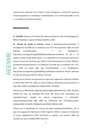 9
artículos serán impresos). Tian D, Araki H, Stahl E, Bergelson J, Kreitman M. Signature
of balancingselection in Arabidopsis. ProcNatlAcadSci U S A. Forthcoming 2002. (N. del
T.: En español: De próxima aparición)
Material electrónico
35. CD-ROM. Anderson SC, Poulsen KB. Anderson'selectronic atlas of hematology [CD-
ROM]. Philadelphia: Lippincott Williams &Wilkins; 2002.
36. Artículo de revista en Internet. Abood S. Qualityimprovementinitiative in
nursinghomes: the ANA acts in anadvisory role. Am J Nurs [Internet]. 2002 Jun [cited
2002Aug 12];102(6):[about 1 p.]. Availablefrom:
http://www.nursingworld.org/AJN/2002/june/Wawatch.htmArticle (N. del T.: En
español: [citado 12 Ago 2002]; [aprox. 1 p.]. Disponible en:) Presentación opcional (se
omite la frase entre corchetes que califica el título abreviado de la revista): Abood S.
Qualityimprovementinitiative in nursinghomes: the ANA acts in anadvisory role. Am J
Nurs. 2002 Jun [cited 2002 Aug 12];102(6):[about 1 p.]. Availablefrom:
http://www.nursingworld.org/AJN/2002/june/Wawatch.htmArticle Artículo publicado
en Internet antes que la edición impresa: Ver # 18.
Artículo con el número de documento en lugar de la paginación tradicional: Williams
JS, Brown SM, Conlin PR. Videos in clinical medicine. Blood-pressuremeasurement. N
Engl J Med. 2009 Jan 29;360(5):e6. PubMed PMID: 19179309.
Artículo con el Identificador digital del objeto (Digital ObjectIdentifier, DOI): Zhang M,
Holman CD, Price SD, Sanfilippo FM, Preen DB, Bulsara MK. Comorbidity and
repeatadmissionto hospital for adverse drugreactions in olderadults:
retrospectivecohortstudy. BMJ. 2009 Jan 7;338:a2752. doi: 10.1136/bmj.a2752.
PubMed PMID: 19129307; PubMed Central PMCID: PMC2615549.
Artículo con el Identificador de artículo del editor (publisheritemidentifier, pii) en
lugar de la paginación tradicional o el DOI: Tegnell A, Dillner J, Andrae B. Introduction
of human papillomavirus (HPV) vaccination in Sweden. Euro Surveill. 2009 Feb
12;14(6). pii: 19119. PubMed PMID: 19215721.
AEESME
 