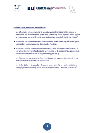 3
Consejos sobre referencias bibliográficas
ƒ Las referencias deben enumerarse consecutivamente según el orden en que se
mencionen por primera vez en el texto, en las tablas y en las leyendas de las figuras.
Se recomienda que se utilicen números arábigos en superíndice y sin paréntesis3
.
ƒ Se incluyen sólo aquellas referencias consultadas directamente por el investigador,
no se deben hacer citas de cita (o segundas fuentes).
ƒ Se deben consultar los documentos completos; debe evitarse citar resúmenes. Si
por un motivo muy justificado se cita un resumen, se debe especificar, poniéndolo
entre corchetes después del título [Resumen] [Abstract].
ƒ Los documentos que se citen deben ser actuales, salvo por motivos históricos o si
no encontrásemos referencias actualizadas.
ƒ Los títulos de las revistas deben abreviarse según el estilo que utiliza la National
Library of Medicine (NLM). Puede consultarse el Journals Database de PubMed3
.
 