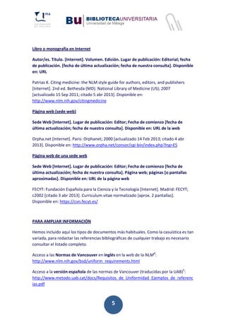 5
Libro o monografía en Internet
Autor/es. Título. [Internet]. Volumen. Edición. Lugar de publicación: Editorial; fecha
de publicación. [fecha de última actualización; fecha de nuestra consulta]. Disponible
en: URL
Patrias K. Citing medicine: the NLM style guide for authors, editors, and publishers
[Internet]. 2nd ed. Bethesda (MD): National Library of Medicine (US); 2007
[actualizado 15 Sep 2011; citado 5 abr 2013]. Disponible en:
http://www.nlm.nih.gov/citingmedicine
Página web (sede web)
Sede Web [Internet]. Lugar de publicación: Editor; Fecha de comienzo [fecha de
última actualización; fecha de nuestra consulta]. Disponible en: URL de la web
Orpha.net [Internet]. Paris: Orphanet; 2000 [actualizado 14 Feb 2013; citado 4 abr
2013]. Disponible en: http://www.orpha.net/consor/cgi‐bin/index.php?lng=ES
Página web de una sede web
Sede Web [Internet]. Lugar de publicación: Editor; Fecha de comienzo [fecha de
última actualización; fecha de nuestra consulta]. Página web; páginas [o pantallas
aproximadas]. Disponible en: URL de la página web
FECYT: Fundación Española para la Ciencia y la Tecnología [Internet]. Madrid: FECYT;
c2002 [citado 3 abr 2013]. Curriculum vitae normalizado [aprox. 2 pantallas].
Disponible en: https://cvn.fecyt.es/
PARA AMPLIAR INFORMACIÓN
Hemos incluido aquí los tipos de documentos más habituales. Como la casuística es tan
variada, para redactar las referencias bibliográficas de cualquier trabajo es necesario
consultar el listado completo.
Acceso a las Normas de Vancouver en inglés en la web de la NLM4
:
http://www.nlm.nih.gov/bsd/uniform_requirements.html
Acceso a la versión española de las normas de Vancouver (traducidas por la UAB)5
:
http://www.metodo.uab.cat/docs/Requisitos_de_Uniformidad_Ejemplos_de_referenc
ias.pdf
 