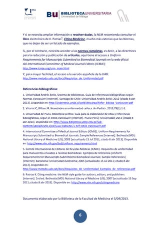 6
Y si se necesita ampliar información o resolver dudas, la NLM recomienda consultar el
libro electrónico de K. Patrias6
, Citing Medicine, mucho más extenso que las Normas,
que no dejan de ser un listado de ejemplos.
Si, por el contrario, necesita acceder a las normas completas, es decir, a las directrices
para la redacción y publicación de artículos, aquí tiene el acceso a Uniform
Requirements for Manuscripts Submitted to Biomedical Journals en la web oficial
del International Committee of Medical Journal Editors (ICMJE):
http://www.icmje.org/urm_main.html
Y, para mayor facilidad, el acceso a la versión española de la UAB:
http://www.metodo.uab.cat/docs/Requisitos_de_Uniformidad.pdf
Referencias bibliográficas:
1. Universidad Andrés Bello, Sistema de Bibliotecas. Guía de referencias bibliográficas según
Normas Vancouver [Internet]. Santiago de Chile: Universidad Andrés Bello; 2012 [citado 8 abr
2013]. Disponible en: http://cybertesis.unab.cl/web/descarga/Refer_bibliog_Vancouver.pdf
2. Vitoria JC, Bilbao JR. Novedades en enfermedad celíaca. An Pediatr. 2013;78(1):1‐5.
3. Universidad de Piura, Biblioteca Central. Guía para la elaboración de citas y referencias
bibliográficas, según el estilo Vancouver [Internet]. Piura (Perú): Universidad; 2011 [citado 8
abr 2013]. Disponible en: http://www.biblioteca.udep.edu.pe/wp‐
content/uploads/2011/02/Guia‐ElabCitas‐y‐Ref‐Estilo‐Vancouver.pdf
4. International Committee of Medical Journal Editors (ICMJE). Uniform Requirements for
Manuscripts Submitted to Biomedical Journals: Sample References [Internet]. Bethesda (MD):
National Library of Medicine (US); 2003 [actualizado 15 Jul 2011; citado 8 abr 2013]. Disponible
en: http://www.nlm.nih.gov/bsd/uniform_requirements.html
5. Comité Internacional de Editores de Revistas Médicas (ICMJE). Requisitos de uniformidad
para manuscritos enviados a revistas biomédicas: Ejemplos de referencia [Uniform
Requirements for Manuscripts Submitted to Biomedical Journals: Sample References]
[Internet]. Barcelona: Universidad Autónoma; 2005 [actualizado 15 Jul 2011; citado 8 abr
2013]. Disponible en:
http://www.metodo.uab.cat/docs/Requisitos_de_Uniformidad_Ejemplos_de_referencias.pdf
6. Patrias K. Citing medicine: the NLM style guide for authors, editors, and publishers
[Internet]. 2nd ed. Bethesda (MD): National Library of Medicine (US); 2007 [actualizado 15 Sep
2011; citado 8 abr 2013]. Disponible en: http://www.nlm.nih.gov/citingmedicine
Documento elaborado por la Biblioteca de la Facultad de Medicina el 5/04/2013.
 