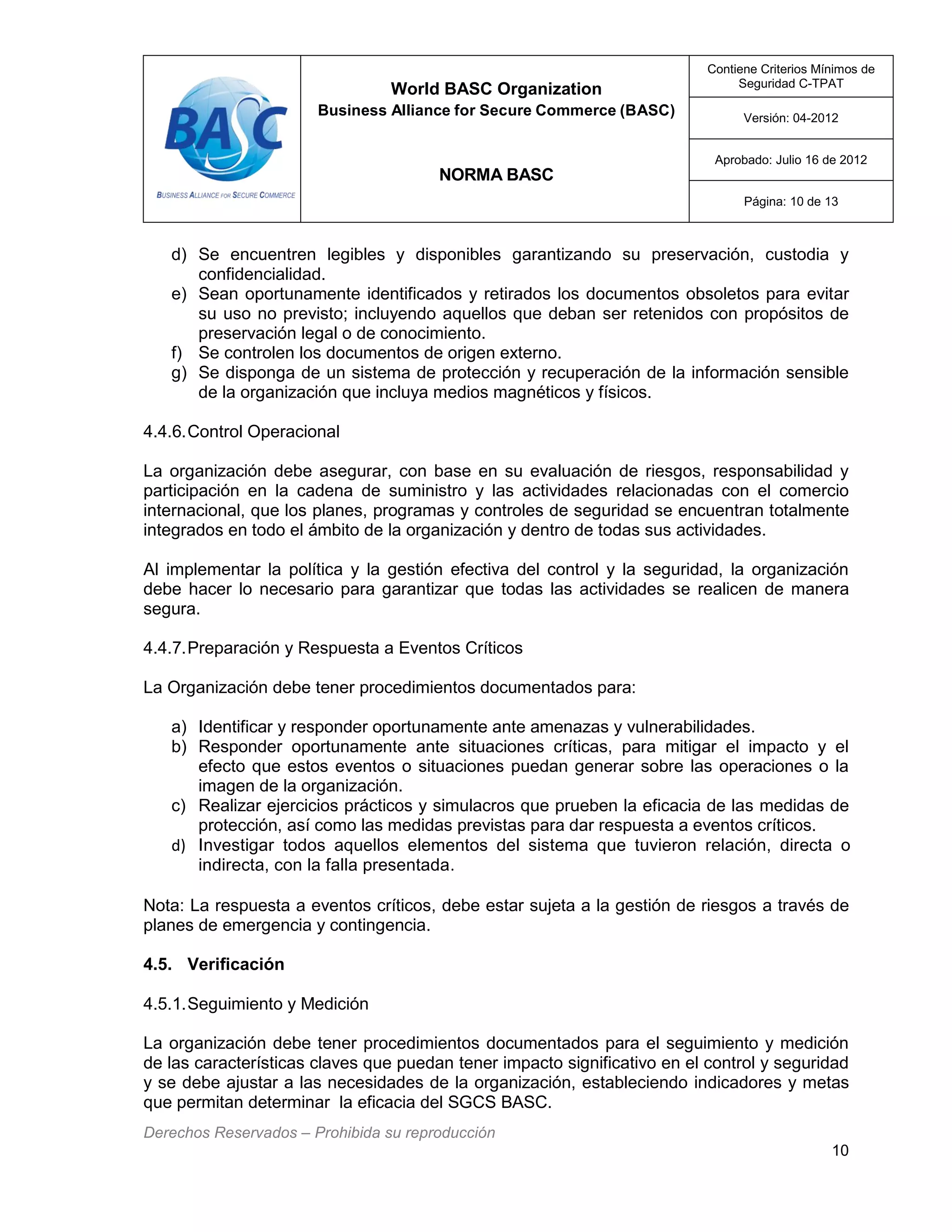 World BASC Organization
Business Alliance for Secure Commerce (BASC)
NORMA BASC
Contiene Criterios Mínimos de
Seguridad C-TPAT
Versión: 04-2012
Aprobado: Julio 16 de 2012
Página: 10 de 13
Derechos Reservados – Prohibida su reproducción
10
d) Se encuentren legibles y disponibles garantizando su preservación, custodia y
confidencialidad.
e) Sean oportunamente identificados y retirados los documentos obsoletos para evitar
su uso no previsto; incluyendo aquellos que deban ser retenidos con propósitos de
preservación legal o de conocimiento.
f) Se controlen los documentos de origen externo.
g) Se disponga de un sistema de protección y recuperación de la información sensible
de la organización que incluya medios magnéticos y físicos.
4.4.6.Control Operacional
La organización debe asegurar, con base en su evaluación de riesgos, responsabilidad y
participación en la cadena de suministro y las actividades relacionadas con el comercio
internacional, que los planes, programas y controles de seguridad se encuentran totalmente
integrados en todo el ámbito de la organización y dentro de todas sus actividades.
Al implementar la política y la gestión efectiva del control y la seguridad, la organización
debe hacer lo necesario para garantizar que todas las actividades se realicen de manera
segura.
4.4.7.Preparación y Respuesta a Eventos Críticos
La Organización debe tener procedimientos documentados para:
a) Identificar y responder oportunamente ante amenazas y vulnerabilidades.
b) Responder oportunamente ante situaciones críticas, para mitigar el impacto y el
efecto que estos eventos o situaciones puedan generar sobre las operaciones o la
imagen de la organización.
c) Realizar ejercicios prácticos y simulacros que prueben la eficacia de las medidas de
protección, así como las medidas previstas para dar respuesta a eventos críticos.
d) Investigar todos aquellos elementos del sistema que tuvieron relación, directa o
indirecta, con la falla presentada.
Nota: La respuesta a eventos críticos, debe estar sujeta a la gestión de riesgos a través de
planes de emergencia y contingencia.
4.5. Verificación
4.5.1.Seguimiento y Medición
La organización debe tener procedimientos documentados para el seguimiento y medición
de las características claves que puedan tener impacto significativo en el control y seguridad
y se debe ajustar a las necesidades de la organización, estableciendo indicadores y metas
que permitan determinar la eficacia del SGCS BASC.
 