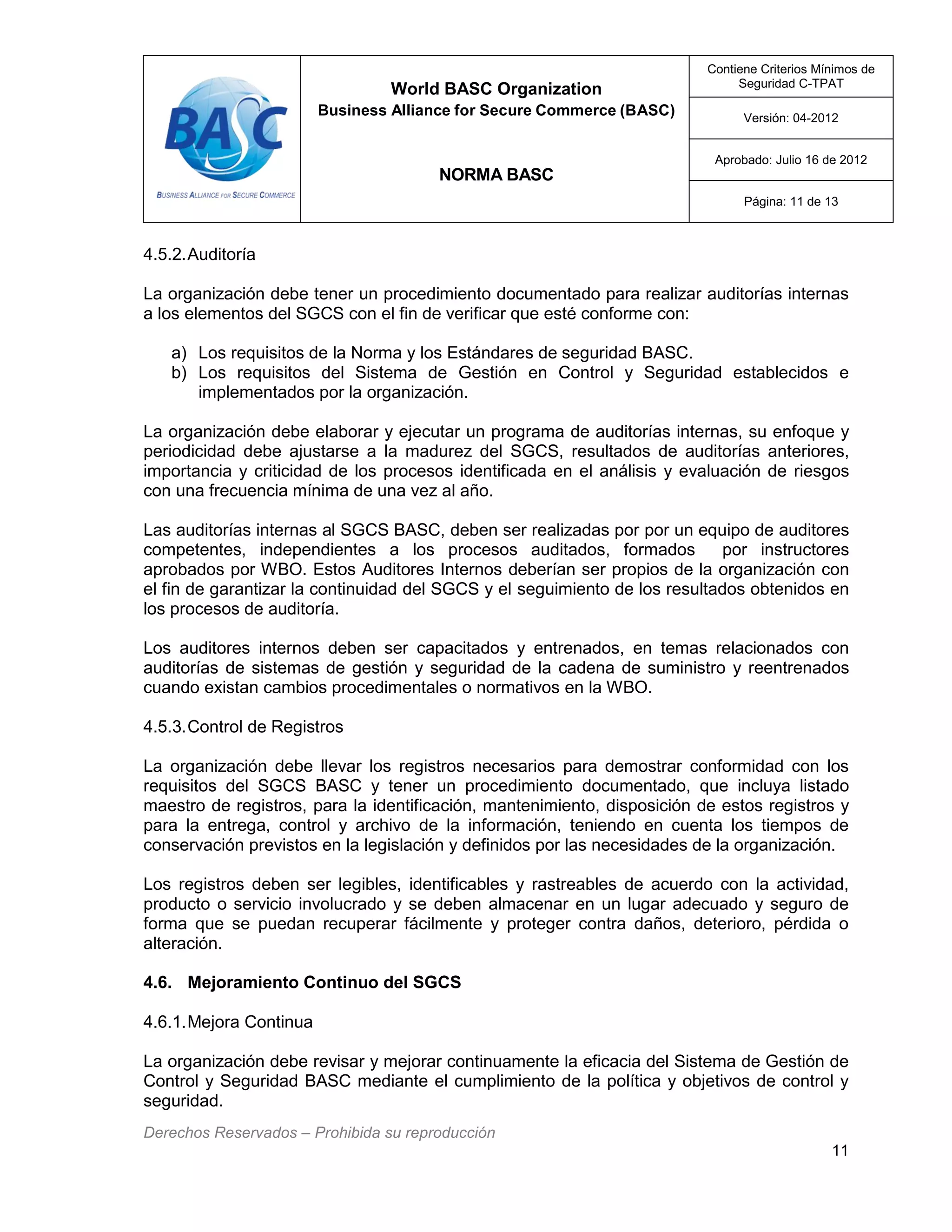 World BASC Organization
Business Alliance for Secure Commerce (BASC)
NORMA BASC
Contiene Criterios Mínimos de
Seguridad C-TPAT
Versión: 04-2012
Aprobado: Julio 16 de 2012
Página: 11 de 13
Derechos Reservados – Prohibida su reproducción
11
4.5.2.Auditoría
La organización debe tener un procedimiento documentado para realizar auditorías internas
a los elementos del SGCS con el fin de verificar que esté conforme con:
a) Los requisitos de la Norma y los Estándares de seguridad BASC.
b) Los requisitos del Sistema de Gestión en Control y Seguridad establecidos e
implementados por la organización.
La organización debe elaborar y ejecutar un programa de auditorías internas, su enfoque y
periodicidad debe ajustarse a la madurez del SGCS, resultados de auditorías anteriores,
importancia y criticidad de los procesos identificada en el análisis y evaluación de riesgos
con una frecuencia mínima de una vez al año.
Las auditorías internas al SGCS BASC, deben ser realizadas por por un equipo de auditores
competentes, independientes a los procesos auditados, formados por instructores
aprobados por WBO. Estos Auditores Internos deberían ser propios de la organización con
el fin de garantizar la continuidad del SGCS y el seguimiento de los resultados obtenidos en
los procesos de auditoría.
Los auditores internos deben ser capacitados y entrenados, en temas relacionados con
auditorías de sistemas de gestión y seguridad de la cadena de suministro y reentrenados
cuando existan cambios procedimentales o normativos en la WBO.
4.5.3.Control de Registros
La organización debe llevar los registros necesarios para demostrar conformidad con los
requisitos del SGCS BASC y tener un procedimiento documentado, que incluya listado
maestro de registros, para la identificación, mantenimiento, disposición de estos registros y
para la entrega, control y archivo de la información, teniendo en cuenta los tiempos de
conservación previstos en la legislación y definidos por las necesidades de la organización.
Los registros deben ser legibles, identificables y rastreables de acuerdo con la actividad,
producto o servicio involucrado y se deben almacenar en un lugar adecuado y seguro de
forma que se puedan recuperar fácilmente y proteger contra daños, deterioro, pérdida o
alteración.
4.6. Mejoramiento Continuo del SGCS
4.6.1.Mejora Continua
La organización debe revisar y mejorar continuamente la eficacia del Sistema de Gestión de
Control y Seguridad BASC mediante el cumplimiento de la política y objetivos de control y
seguridad.
 