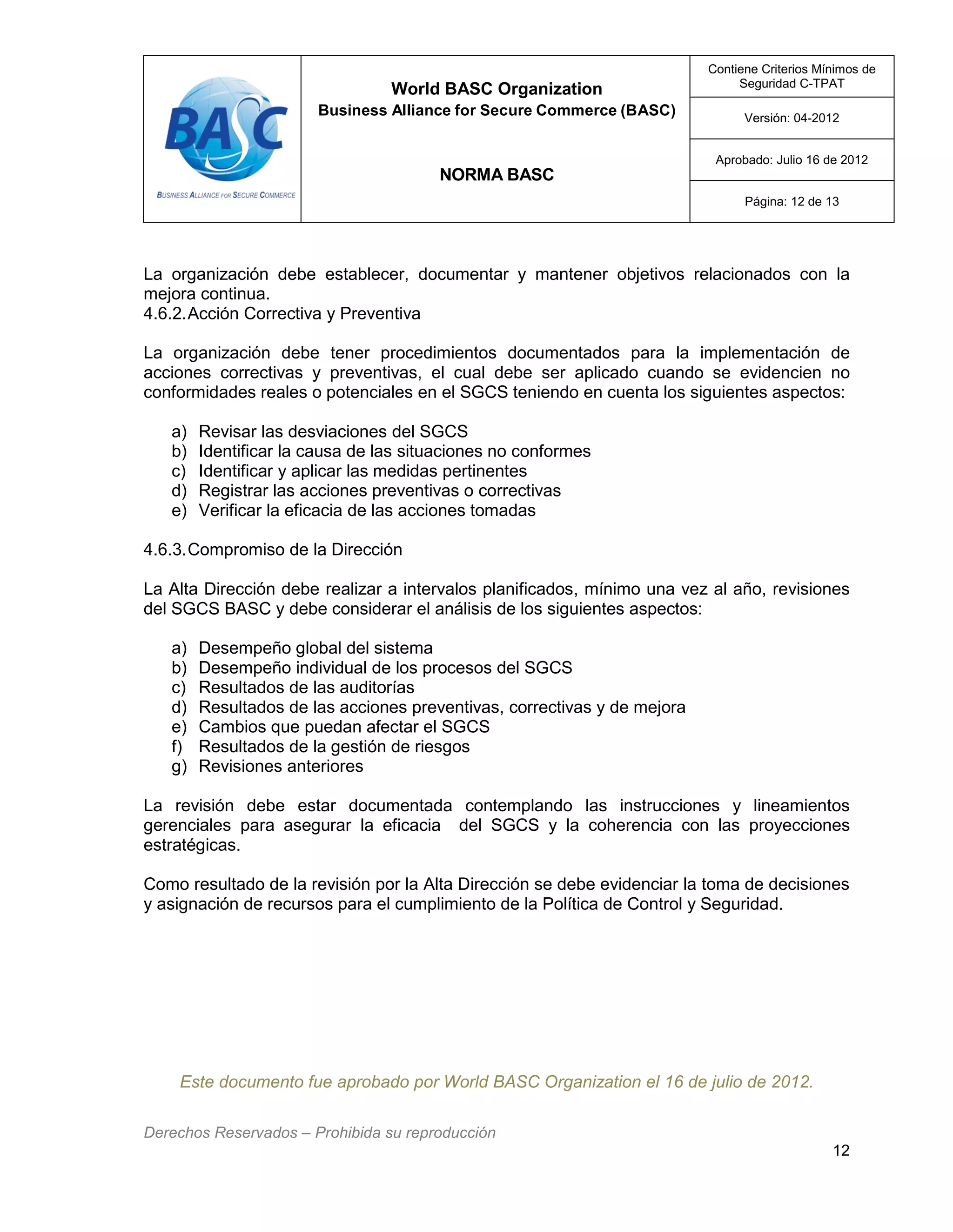 World BASC Organization
Business Alliance for Secure Commerce (BASC)
NORMA BASC
Contiene Criterios Mínimos de
Seguridad C-TPAT
Versión: 04-2012
Aprobado: Julio 16 de 2012
Página: 12 de 13
Derechos Reservados – Prohibida su reproducción
12
La organización debe establecer, documentar y mantener objetivos relacionados con la
mejora continua.
4.6.2.Acción Correctiva y Preventiva
La organización debe tener procedimientos documentados para la implementación de
acciones correctivas y preventivas, el cual debe ser aplicado cuando se evidencien no
conformidades reales o potenciales en el SGCS teniendo en cuenta los siguientes aspectos:
a) Revisar las desviaciones del SGCS
b) Identificar la causa de las situaciones no conformes
c) Identificar y aplicar las medidas pertinentes
d) Registrar las acciones preventivas o correctivas
e) Verificar la eficacia de las acciones tomadas
4.6.3.Compromiso de la Dirección
La Alta Dirección debe realizar a intervalos planificados, mínimo una vez al año, revisiones
del SGCS BASC y debe considerar el análisis de los siguientes aspectos:
a) Desempeño global del sistema
b) Desempeño individual de los procesos del SGCS
c) Resultados de las auditorías
d) Resultados de las acciones preventivas, correctivas y de mejora
e) Cambios que puedan afectar el SGCS
f) Resultados de la gestión de riesgos
g) Revisiones anteriores
La revisión debe estar documentada contemplando las instrucciones y lineamientos
gerenciales para asegurar la eficacia del SGCS y la coherencia con las proyecciones
estratégicas.
Como resultado de la revisión por la Alta Dirección se debe evidenciar la toma de decisiones
y asignación de recursos para el cumplimiento de la Política de Control y Seguridad.
Este documento fue aprobado por World BASC Organization el 16 de julio de 2012.
 
