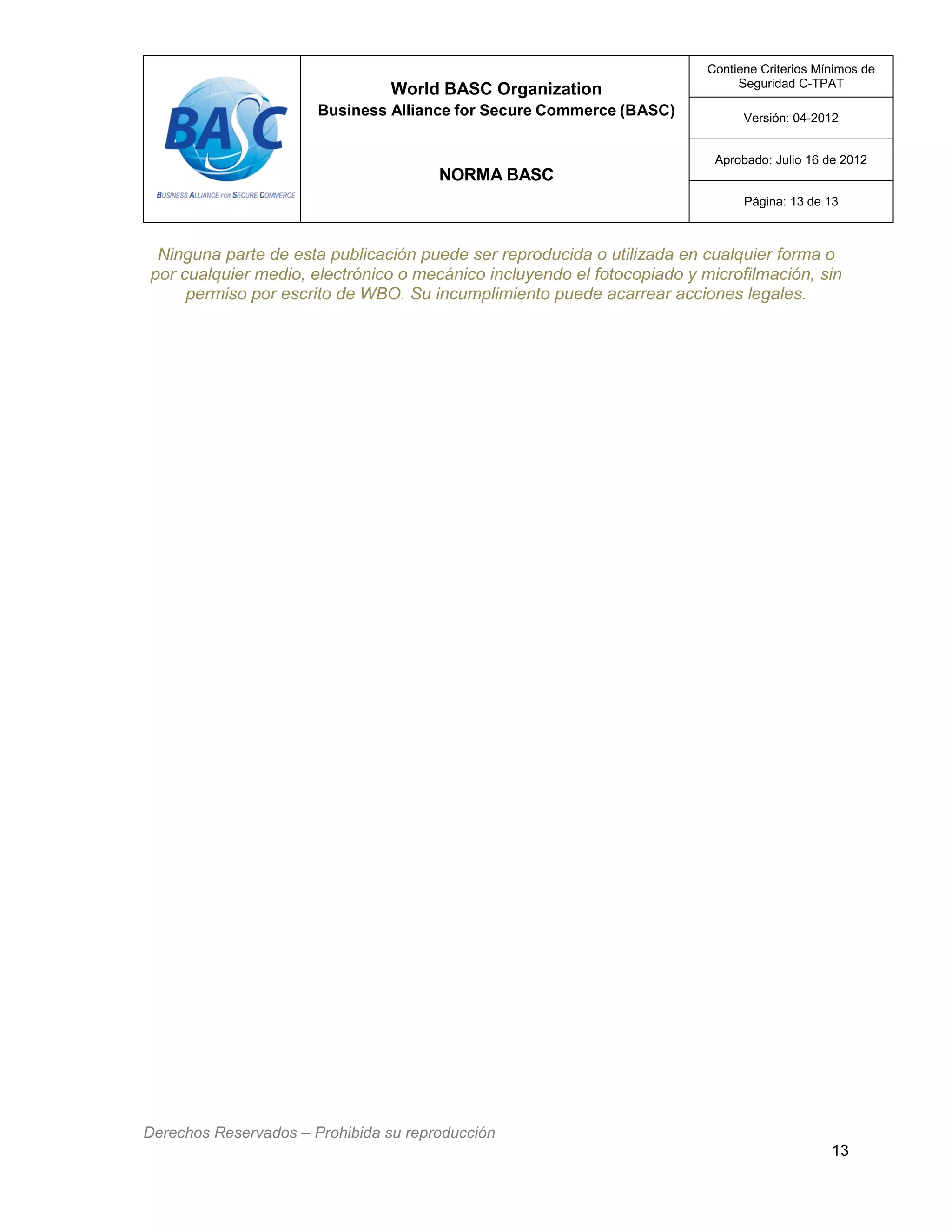 World BASC Organization
Business Alliance for Secure Commerce (BASC)
NORMA BASC
Contiene Criterios Mínimos de
Seguridad C-TPAT
Versión: 04-2012
Aprobado: Julio 16 de 2012
Página: 13 de 13
Derechos Reservados – Prohibida su reproducción
13
Ninguna parte de esta publicación puede ser reproducida o utilizada en cualquier forma o
por cualquier medio, electrónico o mecánico incluyendo el fotocopiado y microfilmación, sin
permiso por escrito de WBO. Su incumplimiento puede acarrear acciones legales.
 