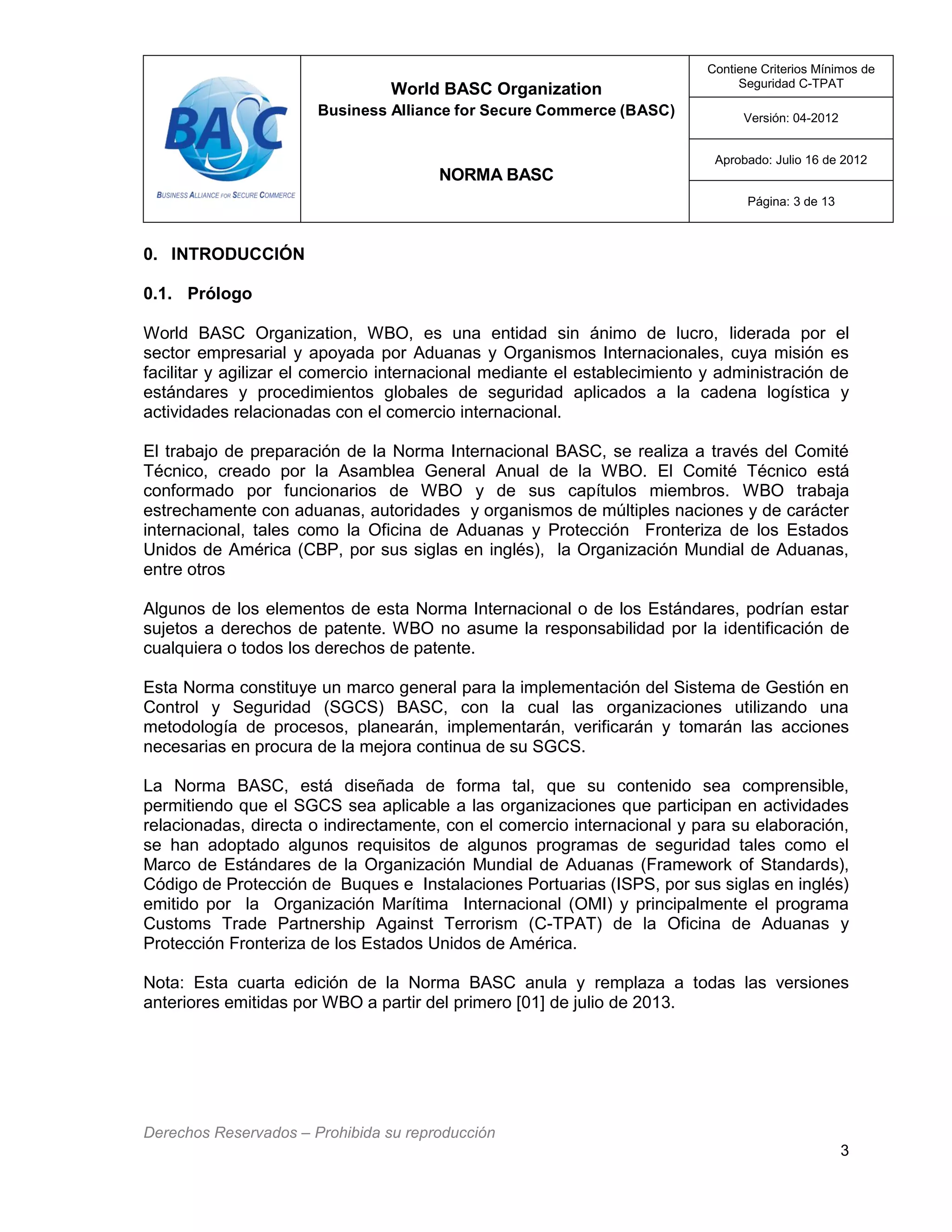 World BASC Organization
Business Alliance for Secure Commerce (BASC)
NORMA BASC
Contiene Criterios Mínimos de
Seguridad C-TPAT
Versión: 04-2012
Aprobado: Julio 16 de 2012
Página: 3 de 13
Derechos Reservados – Prohibida su reproducción
3
0. INTRODUCCIÓN
0.1. Prólogo
World BASC Organization, WBO, es una entidad sin ánimo de lucro, liderada por el
sector empresarial y apoyada por Aduanas y Organismos Internacionales, cuya misión es
facilitar y agilizar el comercio internacional mediante el establecimiento y administración de
estándares y procedimientos globales de seguridad aplicados a la cadena logística y
actividades relacionadas con el comercio internacional.
El trabajo de preparación de la Norma Internacional BASC, se realiza a través del Comité
Técnico, creado por la Asamblea General Anual de la WBO. El Comité Técnico está
conformado por funcionarios de WBO y de sus capítulos miembros. WBO trabaja
estrechamente con aduanas, autoridades y organismos de múltiples naciones y de carácter
internacional, tales como la Oficina de Aduanas y Protección Fronteriza de los Estados
Unidos de América (CBP, por sus siglas en inglés), la Organización Mundial de Aduanas,
entre otros
Algunos de los elementos de esta Norma Internacional o de los Estándares, podrían estar
sujetos a derechos de patente. WBO no asume la responsabilidad por la identificación de
cualquiera o todos los derechos de patente.
Esta Norma constituye un marco general para la implementación del Sistema de Gestión en
Control y Seguridad (SGCS) BASC, con la cual las organizaciones utilizando una
metodología de procesos, planearán, implementarán, verificarán y tomarán las acciones
necesarias en procura de la mejora continua de su SGCS.
La Norma BASC, está diseñada de forma tal, que su contenido sea comprensible,
permitiendo que el SGCS sea aplicable a las organizaciones que participan en actividades
relacionadas, directa o indirectamente, con el comercio internacional y para su elaboración,
se han adoptado algunos requisitos de algunos programas de seguridad tales como el
Marco de Estándares de la Organización Mundial de Aduanas (Framework of Standards),
Código de Protección de Buques e Instalaciones Portuarias (ISPS, por sus siglas en inglés)
emitido por la Organización Marítima Internacional (OMI) y principalmente el programa
Customs Trade Partnership Against Terrorism (C-TPAT) de la Oficina de Aduanas y
Protección Fronteriza de los Estados Unidos de América.
Nota: Esta cuarta edición de la Norma BASC anula y remplaza a todas las versiones
anteriores emitidas por WBO a partir del primero [01] de julio de 2013.
 