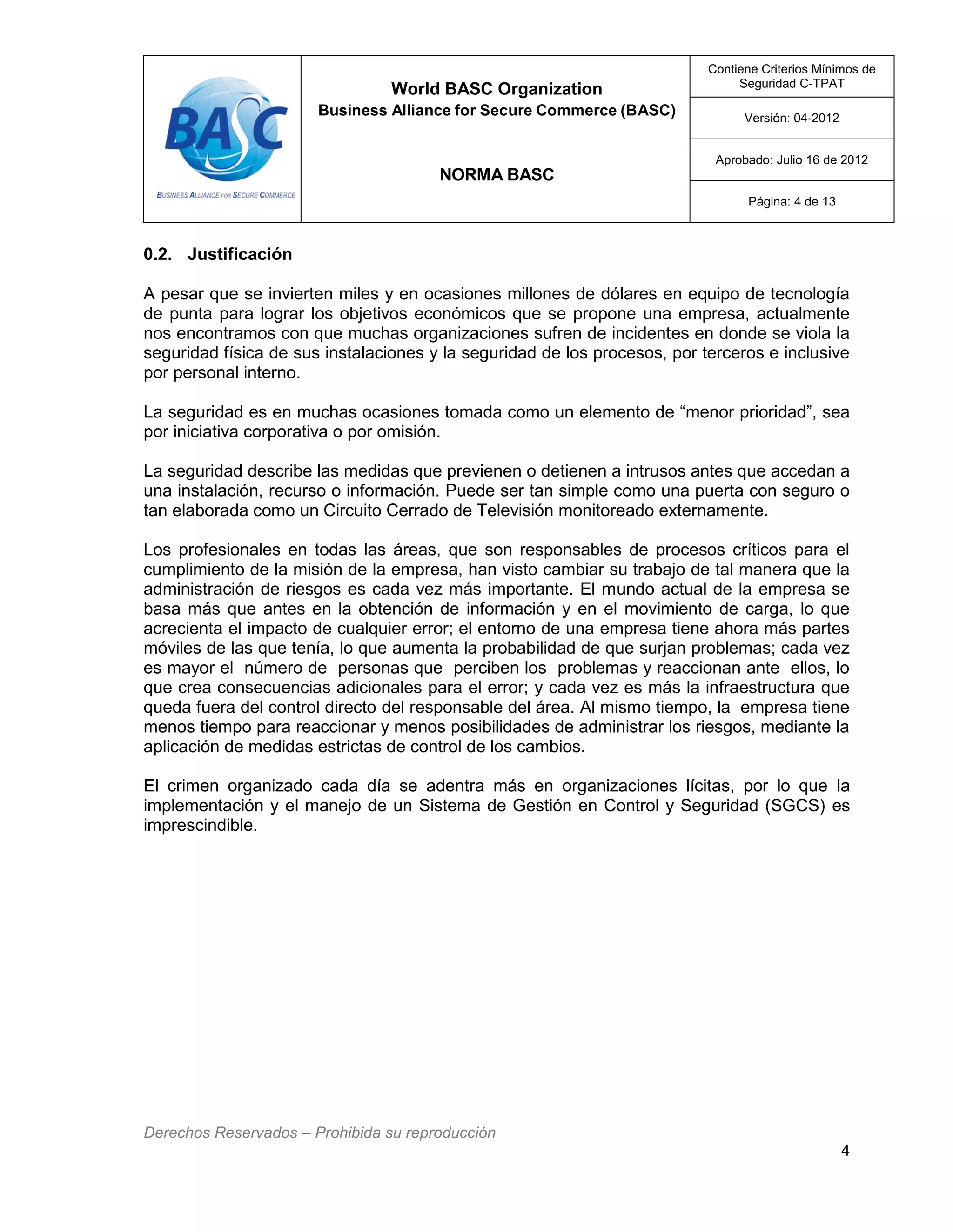 World BASC Organization
Business Alliance for Secure Commerce (BASC)
NORMA BASC
Contiene Criterios Mínimos de
Seguridad C-TPAT
Versión: 04-2012
Aprobado: Julio 16 de 2012
Página: 4 de 13
Derechos Reservados – Prohibida su reproducción
4
0.2. Justificación
A pesar que se invierten miles y en ocasiones millones de dólares en equipo de tecnología
de punta para lograr los objetivos económicos que se propone una empresa, actualmente
nos encontramos con que muchas organizaciones sufren de incidentes en donde se viola la
seguridad física de sus instalaciones y la seguridad de los procesos, por terceros e inclusive
por personal interno.
La seguridad es en muchas ocasiones tomada como un elemento de “menor prioridad”, sea
por iniciativa corporativa o por omisión.
La seguridad describe las medidas que previenen o detienen a intrusos antes que accedan a
una instalación, recurso o información. Puede ser tan simple como una puerta con seguro o
tan elaborada como un Circuito Cerrado de Televisión monitoreado externamente.
Los profesionales en todas las áreas, que son responsables de procesos críticos para el
cumplimiento de la misión de la empresa, han visto cambiar su trabajo de tal manera que la
administración de riesgos es cada vez más importante. El mundo actual de la empresa se
basa más que antes en la obtención de información y en el movimiento de carga, lo que
acrecienta el impacto de cualquier error; el entorno de una empresa tiene ahora más partes
móviles de las que tenía, lo que aumenta la probabilidad de que surjan problemas; cada vez
es mayor el número de personas que perciben los problemas y reaccionan ante ellos, lo
que crea consecuencias adicionales para el error; y cada vez es más la infraestructura que
queda fuera del control directo del responsable del área. Al mismo tiempo, la empresa tiene
menos tiempo para reaccionar y menos posibilidades de administrar los riesgos, mediante la
aplicación de medidas estrictas de control de los cambios.
El crimen organizado cada día se adentra más en organizaciones lícitas, por lo que la
implementación y el manejo de un Sistema de Gestión en Control y Seguridad (SGCS) es
imprescindible.
 