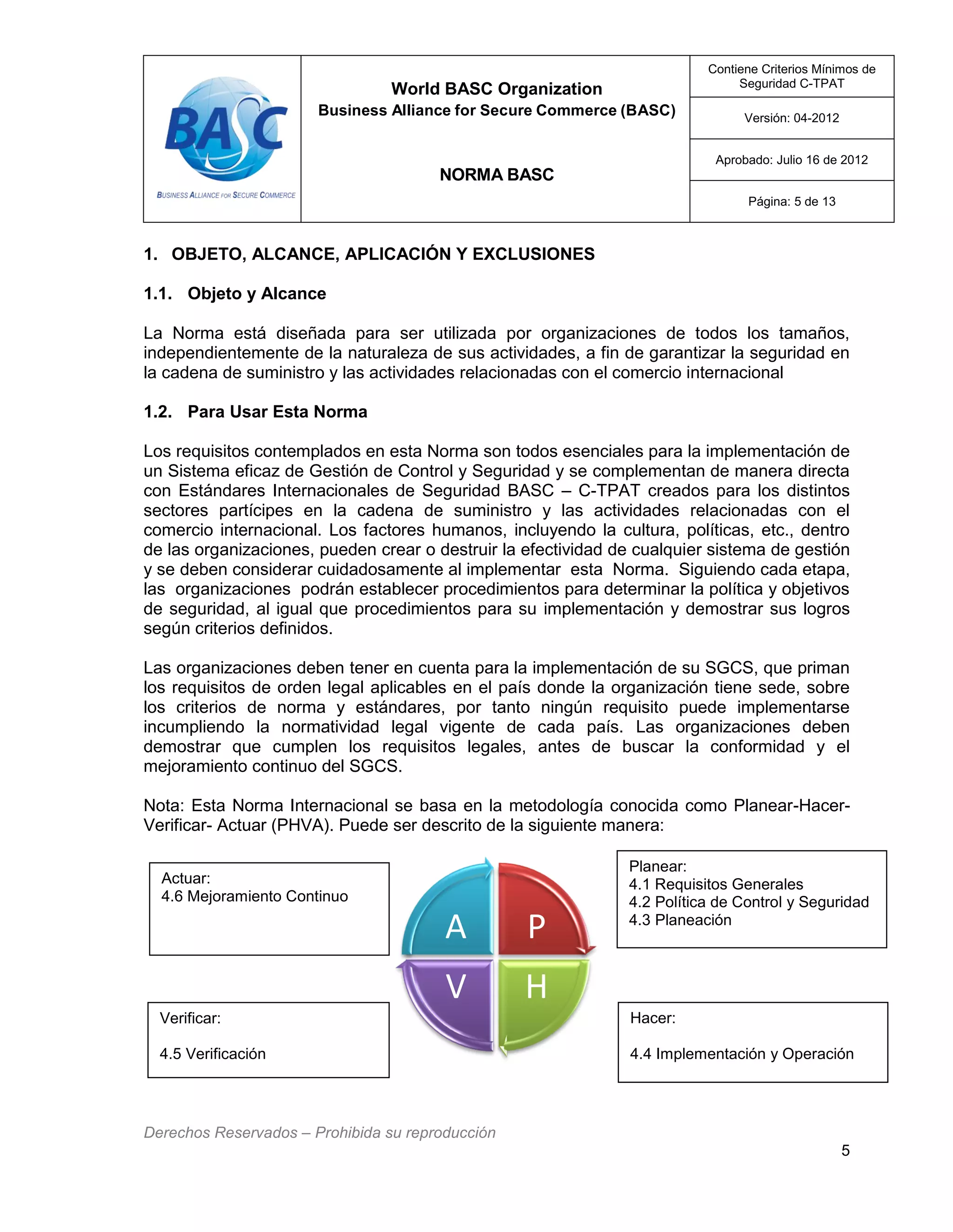 World BASC Organization
Business Alliance for Secure Commerce (BASC)
NORMA BASC
Contiene Criterios Mínimos de
Seguridad C-TPAT
Versión: 04-2012
Aprobado: Julio 16 de 2012
Página: 5 de 13
Derechos Reservados – Prohibida su reproducción
5
Planear:
4.1 Requisitos Generales
4.2 Política de Control y Seguridad
4.3 Planeación
Hacer:
4.4 Implementación y Operación
Actuar:
4.6 Mejoramiento Continuo
1. OBJETO, ALCANCE, APLICACIÓN Y EXCLUSIONES
1.1. Objeto y Alcance
La Norma está diseñada para ser utilizada por organizaciones de todos los tamaños,
independientemente de la naturaleza de sus actividades, a fin de garantizar la seguridad en
la cadena de suministro y las actividades relacionadas con el comercio internacional
1.2. Para Usar Esta Norma
Los requisitos contemplados en esta Norma son todos esenciales para la implementación de
un Sistema eficaz de Gestión de Control y Seguridad y se complementan de manera directa
con Estándares Internacionales de Seguridad BASC – C-TPAT creados para los distintos
sectores partícipes en la cadena de suministro y las actividades relacionadas con el
comercio internacional. Los factores humanos, incluyendo la cultura, políticas, etc., dentro
de las organizaciones, pueden crear o destruir la efectividad de cualquier sistema de gestión
y se deben considerar cuidadosamente al implementar esta Norma. Siguiendo cada etapa,
las organizaciones podrán establecer procedimientos para determinar la política y objetivos
de seguridad, al igual que procedimientos para su implementación y demostrar sus logros
según criterios definidos.
Las organizaciones deben tener en cuenta para la implementación de su SGCS, que priman
los requisitos de orden legal aplicables en el país donde la organización tiene sede, sobre
los criterios de norma y estándares, por tanto ningún requisito puede implementarse
incumpliendo la normatividad legal vigente de cada país. Las organizaciones deben
demostrar que cumplen los requisitos legales, antes de buscar la conformidad y el
mejoramiento continuo del SGCS.
Nota: Esta Norma Internacional se basa en la metodología conocida como Planear-Hacer-
Verificar- Actuar (PHVA). Puede ser descrito de la siguiente manera:
P
HV
A
Verificar:
4.5 Verificación
 
