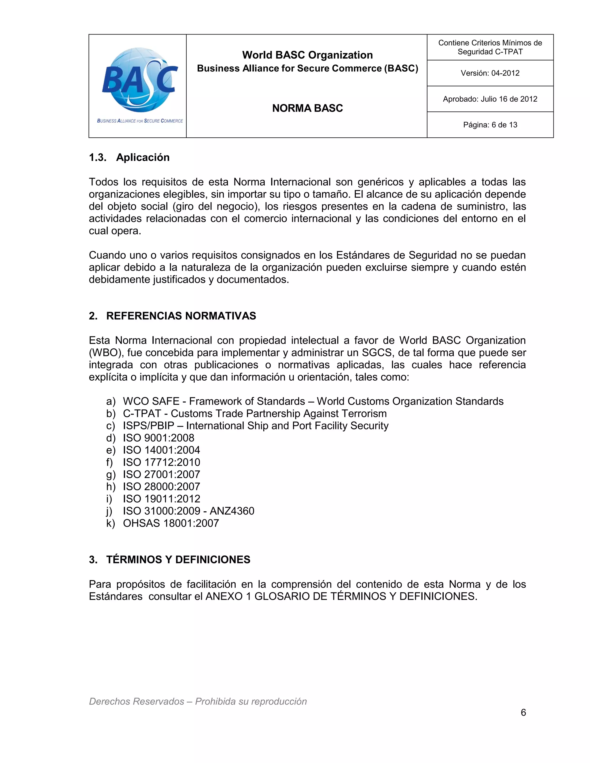 World BASC Organization
Business Alliance for Secure Commerce (BASC)
NORMA BASC
Contiene Criterios Mínimos de
Seguridad C-TPAT
Versión: 04-2012
Aprobado: Julio 16 de 2012
Página: 6 de 13
Derechos Reservados – Prohibida su reproducción
6
1.3. Aplicación
Todos los requisitos de esta Norma Internacional son genéricos y aplicables a todas las
organizaciones elegibles, sin importar su tipo o tamaño. El alcance de su aplicación depende
del objeto social (giro del negocio), los riesgos presentes en la cadena de suministro, las
actividades relacionadas con el comercio internacional y las condiciones del entorno en el
cual opera.
Cuando uno o varios requisitos consignados en los Estándares de Seguridad no se puedan
aplicar debido a la naturaleza de la organización pueden excluirse siempre y cuando estén
debidamente justificados y documentados.
2. REFERENCIAS NORMATIVAS
Esta Norma Internacional con propiedad intelectual a favor de World BASC Organization
(WBO), fue concebida para implementar y administrar un SGCS, de tal forma que puede ser
integrada con otras publicaciones o normativas aplicadas, las cuales hace referencia
explícita o implícita y que dan información u orientación, tales como:
a) WCO SAFE - Framework of Standards – World Customs Organization Standards
b) C-TPAT - Customs Trade Partnership Against Terrorism
c) ISPS/PBIP – International Ship and Port Facility Security
d) ISO 9001:2008
e) ISO 14001:2004
f) ISO 17712:2010
g) ISO 27001:2007
h) ISO 28000:2007
i) ISO 19011:2012
j) ISO 31000:2009 - ANZ4360
k) OHSAS 18001:2007
3. TÉRMINOS Y DEFINICIONES
Para propósitos de facilitación en la comprensión del contenido de esta Norma y de los
Estándares consultar el ANEXO 1 GLOSARIO DE TÉRMINOS Y DEFINICIONES.
 