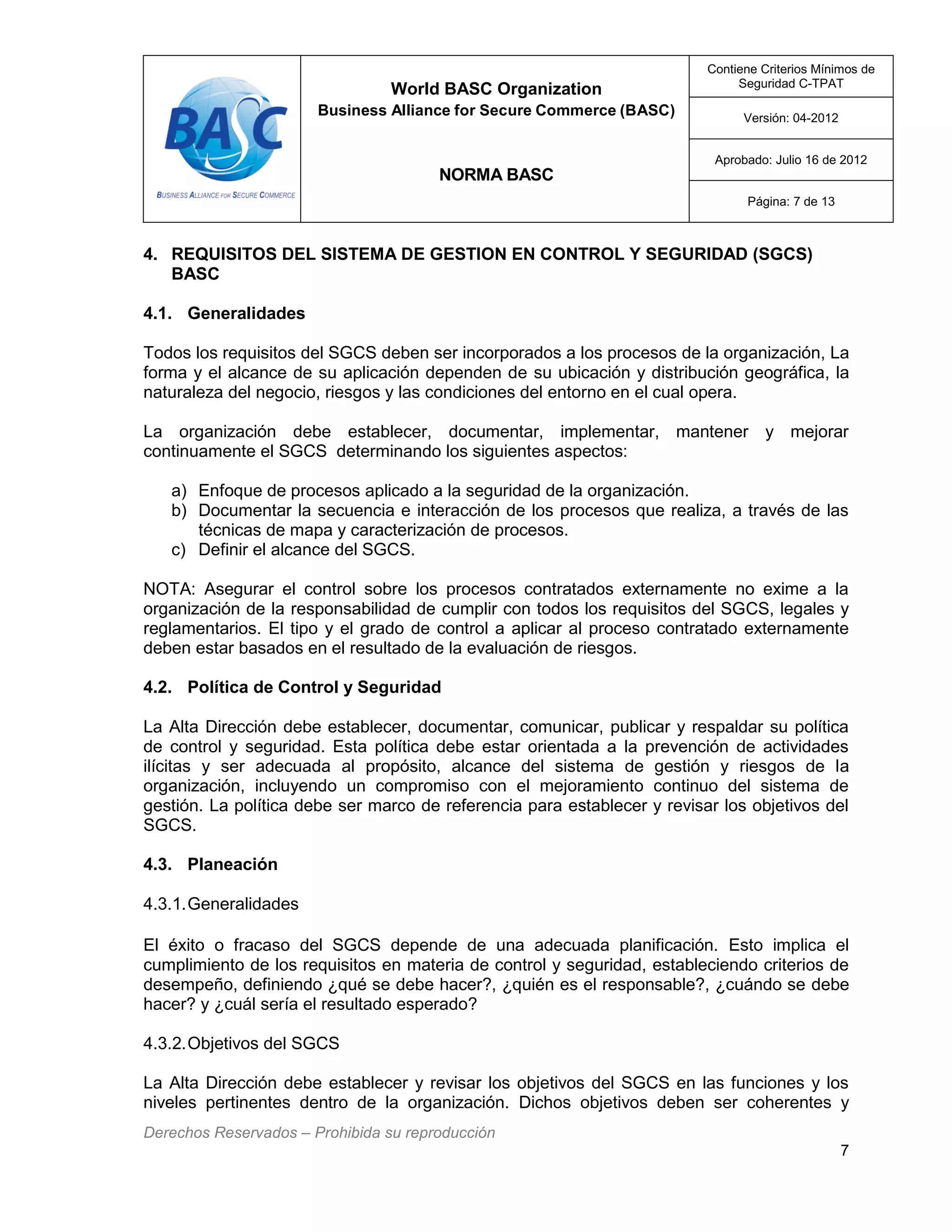 World BASC Organization
Business Alliance for Secure Commerce (BASC)
NORMA BASC
Contiene Criterios Mínimos de
Seguridad C-TPAT
Versión: 04-2012
Aprobado: Julio 16 de 2012
Página: 7 de 13
Derechos Reservados – Prohibida su reproducción
7
4. REQUISITOS DEL SISTEMA DE GESTION EN CONTROL Y SEGURIDAD (SGCS)
BASC
4.1. Generalidades
Todos los requisitos del SGCS deben ser incorporados a los procesos de la organización, La
forma y el alcance de su aplicación dependen de su ubicación y distribución geográfica, la
naturaleza del negocio, riesgos y las condiciones del entorno en el cual opera.
La organización debe establecer, documentar, implementar, mantener y mejorar
continuamente el SGCS determinando los siguientes aspectos:
a) Enfoque de procesos aplicado a la seguridad de la organización.
b) Documentar la secuencia e interacción de los procesos que realiza, a través de las
técnicas de mapa y caracterización de procesos.
c) Definir el alcance del SGCS.
NOTA: Asegurar el control sobre los procesos contratados externamente no exime a la
organización de la responsabilidad de cumplir con todos los requisitos del SGCS, legales y
reglamentarios. El tipo y el grado de control a aplicar al proceso contratado externamente
deben estar basados en el resultado de la evaluación de riesgos.
4.2. Política de Control y Seguridad
La Alta Dirección debe establecer, documentar, comunicar, publicar y respaldar su política
de control y seguridad. Esta política debe estar orientada a la prevención de actividades
ilícitas y ser adecuada al propósito, alcance del sistema de gestión y riesgos de la
organización, incluyendo un compromiso con el mejoramiento continuo del sistema de
gestión. La política debe ser marco de referencia para establecer y revisar los objetivos del
SGCS.
4.3. Planeación
4.3.1.Generalidades
El éxito o fracaso del SGCS depende de una adecuada planificación. Esto implica el
cumplimiento de los requisitos en materia de control y seguridad, estableciendo criterios de
desempeño, definiendo ¿qué se debe hacer?, ¿quién es el responsable?, ¿cuándo se debe
hacer? y ¿cuál sería el resultado esperado?
4.3.2.Objetivos del SGCS
La Alta Dirección debe establecer y revisar los objetivos del SGCS en las funciones y los
niveles pertinentes dentro de la organización. Dichos objetivos deben ser coherentes y
 