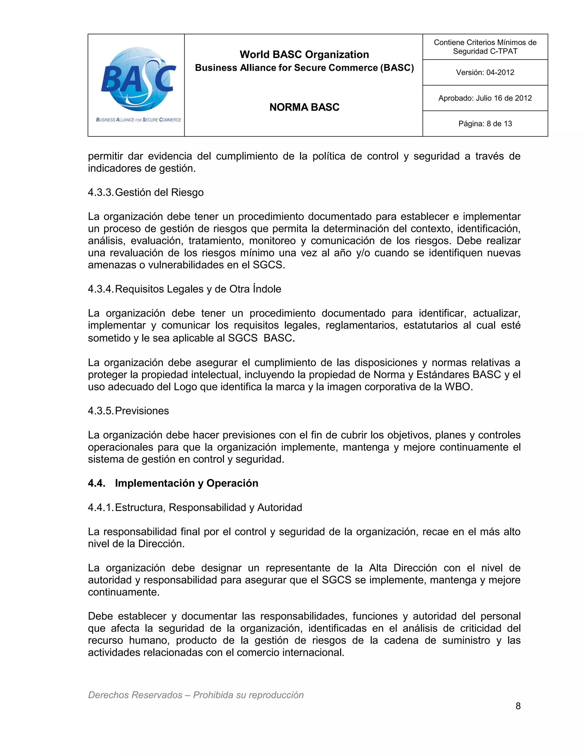 World BASC Organization
Business Alliance for Secure Commerce (BASC)
NORMA BASC
Contiene Criterios Mínimos de
Seguridad C-TPAT
Versión: 04-2012
Aprobado: Julio 16 de 2012
Página: 8 de 13
Derechos Reservados – Prohibida su reproducción
8
permitir dar evidencia del cumplimiento de la política de control y seguridad a través de
indicadores de gestión.
4.3.3.Gestión del Riesgo
La organización debe tener un procedimiento documentado para establecer e implementar
un proceso de gestión de riesgos que permita la determinación del contexto, identificación,
análisis, evaluación, tratamiento, monitoreo y comunicación de los riesgos. Debe realizar
una revaluación de los riesgos mínimo una vez al año y/o cuando se identifiquen nuevas
amenazas o vulnerabilidades en el SGCS.
4.3.4.Requisitos Legales y de Otra Índole
La organización debe tener un procedimiento documentado para identificar, actualizar,
implementar y comunicar los requisitos legales, reglamentarios, estatutarios al cual esté
sometido y le sea aplicable al SGCS BASC.
La organización debe asegurar el cumplimiento de las disposiciones y normas relativas a
proteger la propiedad intelectual, incluyendo la propiedad de Norma y Estándares BASC y el
uso adecuado del Logo que identifica la marca y la imagen corporativa de la WBO.
4.3.5.Previsiones
La organización debe hacer previsiones con el fin de cubrir los objetivos, planes y controles
operacionales para que la organización implemente, mantenga y mejore continuamente el
sistema de gestión en control y seguridad.
4.4. Implementación y Operación
4.4.1.Estructura, Responsabilidad y Autoridad
La responsabilidad final por el control y seguridad de la organización, recae en el más alto
nivel de la Dirección.
La organización debe designar un representante de la Alta Dirección con el nivel de
autoridad y responsabilidad para asegurar que el SGCS se implemente, mantenga y mejore
continuamente.
Debe establecer y documentar las responsabilidades, funciones y autoridad del personal
que afecta la seguridad de la organización, identificadas en el análisis de criticidad del
recurso humano, producto de la gestión de riesgos de la cadena de suministro y las
actividades relacionadas con el comercio internacional.
 