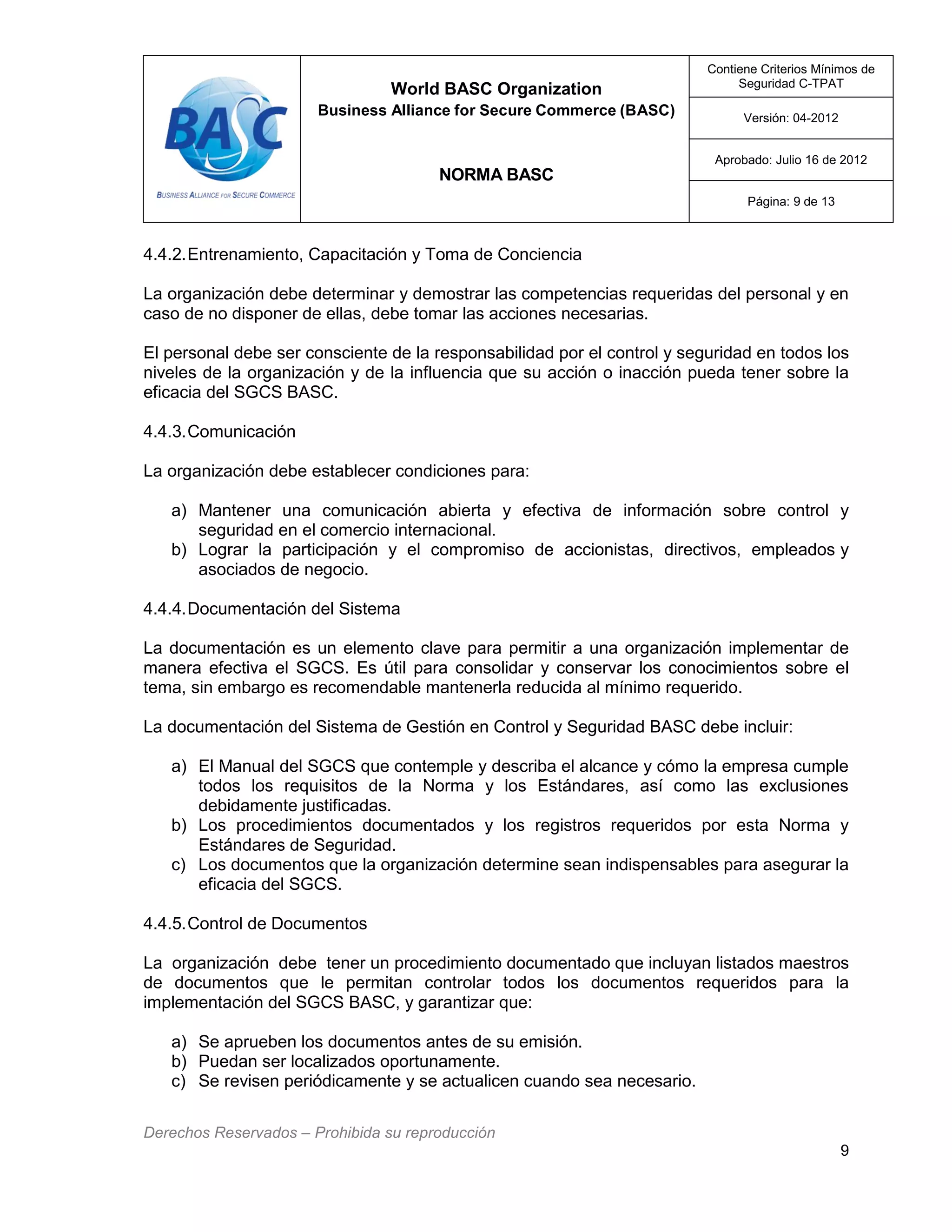 World BASC Organization
Business Alliance for Secure Commerce (BASC)
NORMA BASC
Contiene Criterios Mínimos de
Seguridad C-TPAT
Versión: 04-2012
Aprobado: Julio 16 de 2012
Página: 9 de 13
Derechos Reservados – Prohibida su reproducción
9
4.4.2.Entrenamiento, Capacitación y Toma de Conciencia
La organización debe determinar y demostrar las competencias requeridas del personal y en
caso de no disponer de ellas, debe tomar las acciones necesarias.
El personal debe ser consciente de la responsabilidad por el control y seguridad en todos los
niveles de la organización y de la influencia que su acción o inacción pueda tener sobre la
eficacia del SGCS BASC.
4.4.3.Comunicación
La organización debe establecer condiciones para:
a) Mantener una comunicación abierta y efectiva de información sobre control y
seguridad en el comercio internacional.
b) Lograr la participación y el compromiso de accionistas, directivos, empleados y
asociados de negocio.
4.4.4.Documentación del Sistema
La documentación es un elemento clave para permitir a una organización implementar de
manera efectiva el SGCS. Es útil para consolidar y conservar los conocimientos sobre el
tema, sin embargo es recomendable mantenerla reducida al mínimo requerido.
La documentación del Sistema de Gestión en Control y Seguridad BASC debe incluir:
a) El Manual del SGCS que contemple y describa el alcance y cómo la empresa cumple
todos los requisitos de la Norma y los Estándares, así como las exclusiones
debidamente justificadas.
b) Los procedimientos documentados y los registros requeridos por esta Norma y
Estándares de Seguridad.
c) Los documentos que la organización determine sean indispensables para asegurar la
eficacia del SGCS.
4.4.5.Control de Documentos
La organización debe tener un procedimiento documentado que incluyan listados maestros
de documentos que le permitan controlar todos los documentos requeridos para la
implementación del SGCS BASC, y garantizar que:
a) Se aprueben los documentos antes de su emisión.
b) Puedan ser localizados oportunamente.
c) Se revisen periódicamente y se actualicen cuando sea necesario.
 