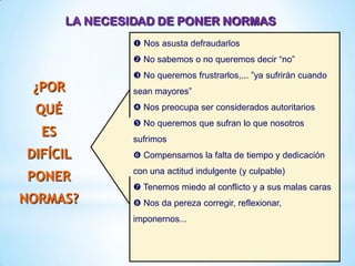 LA NECESIDAD DE PONER NORMAS
¿POR
QUÉ
ES
DIFÍCIL
PONER
NORMAS?
 Nos asusta defraudarlos
 No sabemos o no queremos decir “no”
 No queremos frustrarlos,... ”ya sufrirán cuando
sean mayores”
 Nos preocupa ser considerados autoritarios
 No queremos que sufran lo que nosotros
sufrimos
 Compensamos la falta de tiempo y dedicación
con una actitud indulgente (y culpable)
 Tenemos miedo al conflicto y a sus malas caras
 Nos da pereza corregir, reflexionar,
imponernos...
 