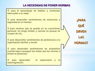 ¿PARA
QUÉ
SIRVEN
LAS
NORMAS?
 para el aprendizaje de hábitos y conductas
adecuadas a su edad.
 para desarrollar sentimientos de autonomía y
seguridad en sí mismos.
 para sentirse que es guiado en su crecimiento
personal: (si tengo límites y normas es porque se
ocupan de mí).
 para desarrollar sentimientos de pertenencia a la
organización familiar y social.
 para desarrollar sentimientos de autoestima
cuando logra conseguir las metas que las normas o
límites le presentan.
 para desarrollar el autocontrol y la
autorregulación.
LA NECESIDAD DE PONER NORMAS
 