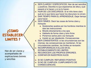 SER CLAROS Y ESPECIFICOS. Han de ser sencillos
y positivos. Decirles lo que esperamos de ellos y qué
pasará si lo hacen y si no lo hacen.
HUIR DE LOS DISCURSOS. Si el niño tiene claro
qué es lo que tiene que hacer los discursos no sirven.
DAR TIEMPO PARA EL APRENDIZAJE. Dejar tiempo
para hacer.
SER FIRMES. Decir las cosas de forma clara y
tranquila:
Sostenerles quietos por los hombros mientras le
dais las instrucciones
Mirarle directamente a los ojos
Hablarle de forma clara y tono firme
Ponernos serios pero voz tranquila
Insistir en ser obedecido. Consecuencias
SER CONSISTENTES: si las circunstancias son las
mismas, las consecuencias se mantienen. Si las
circunstancias cambian, los límites se revisarán.
INCORPORARLES A ELLOS EN EL
ESTABLECIMIENTO DE LÍMITES
RECONOCER LOS PROPIOS ERRORES.
CONFIAR EN NUESTROS HIJOS
SI SE CUMPLEN: REFUERZO POSITIVO
SI NO SE CUMPLEN: CUMPLIMIENTO DE
CONSECUENCIAS.
¿COMO
ESTABLECER
LIMITES ?
Han de ser claros y
acompañados de
explicaciones breves
y sencillas
 