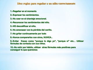 Diez reglas para regañar a un niño correctamente
1.-Regañar en el momento
2.-Expresar los sentimientos.
3.-No caer en el chantaje emocional.
4.-Reconocer los sentimientos del niño.
5.-NO descalificar al niño.
6.-No amenazar con la pérdida del cariño.
7.-No gritar continuamente por todo
8.-Nunca compararlos con otros, NUNCA..
9.-Evitar frases como "porque lo digo yo", "porque sí" etc... Utilizar
fórmulas de cortesía con sus niños.
10.-No reñir por hábito, utilizar otras fórmulas más positivas para
conseguir lo que queremos
 