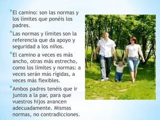 *El camino: son las normas y
los límites que ponéis los
padres.
*Las normas y límites son la
referencia que da apoyo y
seguridad a los niños.
*El camino a veces es más
ancho, otras más estrecho,
como los límites y normas: a
veces serán más rígidas, a
veces más flexibles.
*Ambos padres tenéis que ir
juntos a la par, para que
vuestros hijos avancen
adecuadamente. Mismas
normas, no contradicciones.
 