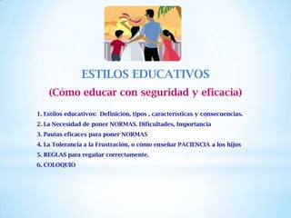 ESTILOS EDUCATIVOS
(Cómo educar con seguridad y eficacia)
1. Estilos educativos: Definición, tipos , características y consecuencias.
2. La Necesidad de poner NORMAS. Dificultades, Importancia
3. Pautas eficaces para poner NORMAS
4. La Tolerancia a la Frustración, o cómo enseñar PACIENCIA a los hijos
5. REGLAS para regañar correctamente.
6. COLOQUIO
 