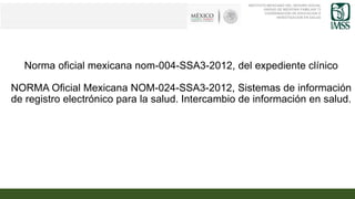 Norma oficial mexicana nom-004-SSA3-2012, del expediente clínico
NORMA Oficial Mexicana NOM-024-SSA3-2012, Sistemas de información
de registro electrónico para la salud. Intercambio de información en salud.
INSTITUTO MEXICANO DEL SEGURO SOCIAL
UNIDAD DE MEDICINA FAMILIAR 73
COORDINACION DE EDUCACION E
INVESTIGACION EN SALUD
 