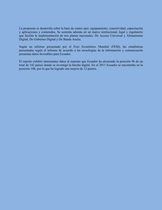 La propuesta se desarrolla sobre la base de cuatro ejes: equipamiento, conectividad, capacitación
y aplicaciones y contenidos. Se sustenta además en un marco institucional, legal y regulatorio
que facilita la implementación de tres planes nacionales: De Acceso Universal y Alistamiento
Digital, De Gobierno Digital y De Banda Ancha.

Según un informe presentado por el Foro Económico Mundial (FEM), las estadísticas
presentadas según el informe de acuerdo a las tecnologías de la información y comunicación
presentan datos favorables para Ecuador.

El reporte exhibió interesantes datos al exponer que Ecuador ha alcanzado la posición 96 de un
total de 142 países donde se investigó la brecha digital. En el 2011 Ecuador se encontraba en la
posición 108, por lo que ha logrado una mejora de 12 puntos.
 