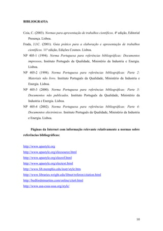 10
BIBLIOGRAFIA
Ceia, C. (2003). Normas para apresentação de trabalhos científicos. 4ª edição, Editorial
Presença. Lisboa.
Frada, J.J.C. (2001). Guia prático para a elaboração e apresentação de trabalhos
científicos. 11ª edição, Edições Cosmos. Lisboa.
NP 405-1 (1994). Norma Portuguesa para referências bibliográficas: Documentos
impressos. Instituto Português da Qualidade, Ministério da Industria e Energia.
Lisboa.
NP 405-2 (1998). Norma Portuguesa para referências bibliográficas: Parte 2:
Materiais não livro. Instituto Português da Qualidade, Ministério da Industria e
Energia. Lisboa.
NP 405-3 (2000). Norma Portuguesa para referências bibliográficas: Parte 3:
Documentos não publicados. Instituto Português da Qualidade, Ministério da
Industria e Energia. Lisboa.
NP 405-4 (2002). Norma Portuguesa para referências bibliográficas: Parte 4:
Documentos electrónicos. Instituto Português da Qualidade, Ministério da Industria
e Energia. Lisboa.
Páginas da Internet com informação relevante relativamente a normas sobre
referências bibliográficas:
http://www.apastyle.org
http://www.apastyle.org/elecsource.html
http://www.apastyle.org/elecref.html
http://www.apastyle.org/electext.html
http://www.lib.memphis.edu/instr/style.htm
http://www.libraries.wright.edu/libnet/referen/citation.html
http://bedfordstmartins.com/online/cite6.html
http://www.asa-cssa-sssa.org/style/
 
