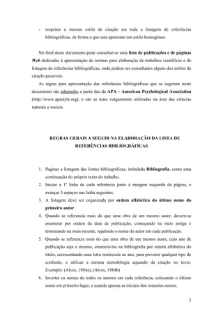 2
- respeitar o mesmo estilo de citação em toda a listagem de referências
bibliográficas, de forma a que esta apresente um estilo homogéneo.
No final deste documento pode consultar-se uma lista de publicações e de páginas
Web dedicadas à apresentação de normas para elaboração de trabalhos científicos e de
listagem de referências bibliográficas, onde podem ser consultados alguns dos estilos de
citação possíveis.
As regras para apresentação das referências bibliográficas que se sugerem neste
documento são adaptadas a partir das da APA – American Psychological Association
(http://www.apastyle.org), e são as mais vulgarmente utilizadas na área das ciências
naturais e sociais.
REGRAS GERAIS A SEGUIR NA ELABORAÇÃO DA LISTA DE
REFERÊNCIAS BIBLIOGRÁFICAS
1. Paginar a listagem das fontes bibliográficas, intitulada Bibliografia, como uma
continuação do próprio texto do trabalho.
2. Iniciar a 1ª linha de cada referência junto à margem esquerda da página, e
avançar 3 espaços nas linha seguintes.
3. A listagem deve ser organizada por ordem alfabética do último nome do
primeiro autor.
4. Quando se referencia mais do que uma obra de um mesmo autor, devem-se
enumerar por ordem da data de publicação, começando na mais antiga e
terminando na mais recente, repetindo o nome do autor em cada publicação.
5. Quando se referencia mais do que uma obra de um mesmo autor, cujo ano de
publicação seja o mesmo, enumerá-los na bibliografia por ordem alfabética do
título, acrescentando uma letra minúscula ao ano, para prevenir qualquer tipo de
confusão, e utilizar a mesma metodologia aquando da citação no texto.
Exemplo: (Alves, 1984a), (Alves, 1984b)
6. Inverter os nomes de todos os autores em cada referência, colocando o último
nome em primeiro lugar, e usando apenas as iniciais dos restantes nomes.
 