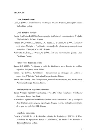 5
EXEMPLOS:
Livro de um só autor:
Costa, J. (1995). Caracterização e constituição do Solo. 5ª edição, Fundação Calouste
Gulbenkian. Lisboa.
Livro de vários autores:
Cunha, C. e Cintra, L. (1996). Breve gramática do Português contemporâneo. 9ª edição,
Edições João Sá da Costa. Lisboa.
Ferreira, J.C., Strecht, A., Ribeiro, J.R., Soeiro, A. e Cotrim, G. (1999). Manual de
agricultura biológica – Fertilização e protecção das plantas para uma agricultura
sustentável. 2ª Edição, AGROBIO. Lisboa.
Pierzynski, G., Sims, J. e Vance, G. (1994). Soils and environmental quality. Lewis
Publishers. Florida.
Várias obras do mesmo autor:
Santos, J.Q. (1995). Fertilização e poluição: Reciclagem agro–florestal de resíduos
orgânicos. Edição de Autor. Lisboa.
Santos, J.Q. (1996a). Fertilização – Fundamentos da utilização dos adubos e
correctivos. 2ª Edição. Publicações Europa-América. Lisboa.
Santos, J.Q. (1996b). Outro livro qualquer publicado no mesmo ano pelo mesmo autor.
Publicações Europa-América. Lisboa.
Publicação de um organismo colectivo:
Boston Women´s Health Book Collective. (1973). Our bodies, ourselves: A book by and
for women. Simon. New York.
Ministério da Agricultura do Desenvolvimento Rural e das Pescas. (1997). Código de
Boas Práticas Agrícolas para a protecção da água contra a poluição com nitratos
de origem agrícola. MADRP. Lisboa.
Legislação ou normas:
Portaria nº 809/90 de 10 de Setembro. Diário da República nº 209/90 - I Série.
Ministério da Agricultura, Pescas e Alimentação, da Saúde e do Ambiente e
Recursos Naturais. Lisboa.
 