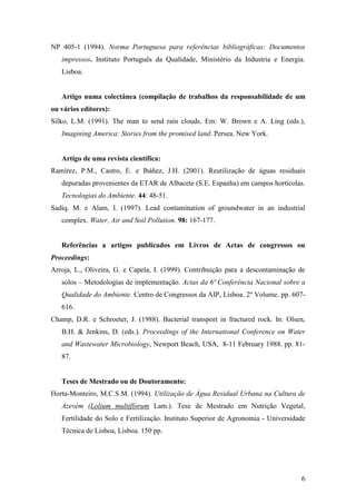 6
NP 405-1 (1994). Norma Portuguesa para referências bibliográficas: Documentos
impressos. Instituto Português da Qualidade, Ministério da Industria e Energia.
Lisboa.
Artigo numa colectânea (compilação de trabalhos da responsabilidade de um
ou vários editores):
Silko, L.M. (1991). The man to send rain clouds. Em: W. Brown e A. Ling (eds.),
Imagining America: Stories from the promised land. Persea. New York.
Artigo de uma revista científica:
Ramírez, P.M., Castro, E. e Ibáñez, J.H. (2001). Reutilização de águas residuais
depuradas provenientes da ETAR de Albacete (S.E. Espanha) em campos hortícolas.
Tecnologias do Ambiente. 44: 48-51.
Sadiq. M. e Alam, I. (1997). Lead contamination of groundwater in an industrial
complex. Water, Air and Soil Pollution. 98: 167-177.
Referências a artigos publicados em Livros de Actas de congressos ou
Proceedings:
Arroja, L., Oliveira, G. e Capela, I. (1999). Contribuição para a descontaminação de
solos – Metodologias de implementação. Actas da 6ª Conferência Nacional sobre a
Qualidade do Ambiente. Centro de Congressos da AIP, Lisboa. 2º Volume. pp. 607-
616.
Champ, D.R. e Schroeter, J. (1988). Bacterial transport in fractured rock. In: Olsen,
B.H. & Jenkins, D. (eds.). Proceedings of the International Conference on Water
and Wastewater Microbiology, Newport Beach, USA, 8-11 February 1988. pp. 81-
87.
Teses de Mestrado ou de Doutoramento:
Horta-Monteiro, M.C.S.M. (1994). Utilização de Água Residual Urbana na Cultura de
Azevém (Lolium multiflorum Lam.). Tese de Mestrado em Nutrição Vegetal,
Fertilidade do Solo e Fertilização. Instituto Superior de Agronomia - Universidade
Técnica de Lisboa, Lisboa. 150 pp.
 