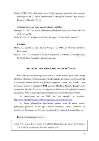 7
Tingle, C.C.D. (1985). Biological control of the glasshouse mealybug using parasitic
hymenoptera. Ph.D. Thesis. Departement of Biological Sciences, Wye College,
University of London. 375 pp.
Artigo de um jornal ou de uma revista não científica:
Barringer, F. (1993, 7 de Março). Where many elderly live, signs of the future. The New
York Times, p. 12.
Trillin, C. (1993, 15 de Fevereiro). Culture Shopping. The New Yorker, pp. 48-51.
CD-ROM:
Moore, K. e Collins M. (eds.). (1997). Forages. [CD-ROM]. 5ª ed. Iowa State Univ.
Press: Ames.
West, C. (1987). The dilemma of the black intellectual. [CD-ROM]. Critical Quaterly,
29: 39-52. SilverPlatter File: MLA international.
REFERÊNCIAS BIBLIOGRÁFICAS ELECTRÓNICAS
Como para qualquer outro tipo de referência, a ideia é permitir que o leitor consiga
identificar e localizar o local exacto da obra referenciada. Deve-se por isso fornecer toda
a informação habitual relativa a publicações impressas – autor, ano, e título – mas
fornecendo também o endereço de URL completo (Uniform Resource Locator), bem
como a data. Esta data deverá ser a correspondente à última actualização do documento
na página da Web, ou a correspondente à data em que o documento foi consultado.
Os componentes de um URL são, por exemplo, os seguintes:
http://www.fct.unl.pt/faculdade/biblioteca/pesquisa_de_informacao.html.
As fontes bibliográficas electrónicas incluem bases de dados on-line,
publicações periódicas on-line (p.e. revistas científicas, jornais científicos ou
newsletters), documentos em Web sites ou páginas Web, grupos de discussão Web, etc.
PUBLICAÇÃO PERIÓDICA ON-LINE:
Autor, A.A., Autor, B.B. e Autor, C.C. (2000). Título do artigo. Título do Periódico.
XX, XXXXX. Acedido em: dia, mês, ano, em: URL.
 